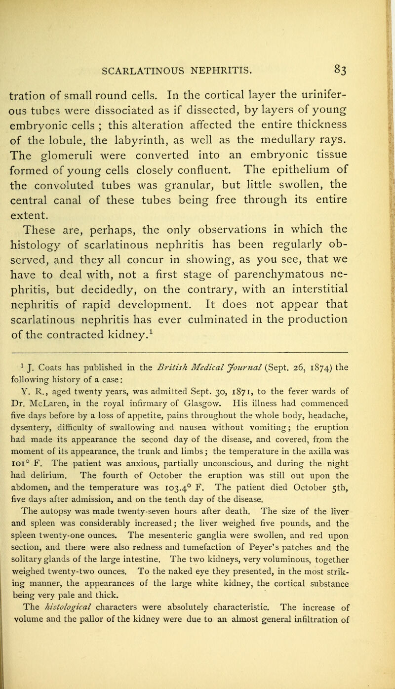 tration of small round cells. In the cortical layer the urinifer- ous tubes were dissociated as if dissected, by layers of young embryonic cells ; this alteration affected the entire thickness of the lobule, the labyrinth, as well as the medullary rays. The glomeruli were converted into an embryonic tissue formed of young cells closely confluent. The epithelium of the convoluted tubes was granular, but little swollen, the central canal of these tubes being free through its entire extent. These are, perhaps, the only observations in which the histology of scarlatinous nephritis has been regularly ob- served, and they all concur in showing, as you see, that we have to deal with, not a first stage of parenchymatous ne- phritis, but decidedly, on the contrary, with an interstitial nephritis of rapid development. It does not appear that scarlatinous nephritis has ever culminated in the production of the contracted kidney.^ ^ J. Coats has published in the British Medical Journal (Sept. 26, 1874) the following history of a case: Y. R., aged twenty years, was admitted Sept. 30, 1871, to the fever wards of Dr. McLaren, in the royal infirmary of Glasgow. His illness had commenced five days before by a loss of appetite, pains throughout the whole body, headache, dysentery, difficulty of swallowing and nausea without vomiting; the eruption had made its appearance the second day of the disease, and covered, from the moment of its appearance, the trunk and limbs; the temperature in the axilla was 101° F. The patient was anxious, partially unconscious, and during the night had deliriuiTi. The fourth of October the eruption was still out upon the abdomen, and the temperature was 103.4° F. The patient died October 5th, five days after admission, and on the tenth day of the disease. The autopsy was made twenty-seven hours after death. The size of the liver and spleen was considerably increased; the liver weighed five pounds, and the spleen twenty-one ounces. The mesenteric ganglia were swollen, and red upon section, and there were also redness and tumefaction of Peyer's patches and the solitary glands of the large intestine. The two kidneys, very voluminous, together weighed twenty-two ounces. To the naked eye they presented, in the most strik- ing manner, the appearances of the lai'ge white kidney, the cortical substance being very pale and thick. The histological characters were absolutely characteristic. The increase of volume and the pallor of the kidney were due to an almost general infiltration of