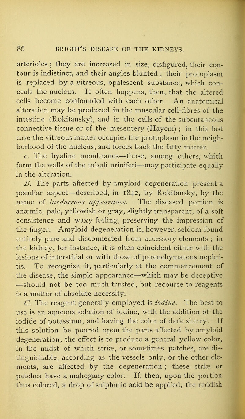 arterioles ; they are increased in size, disfigured, their con- tour is indistinct, and their angles blunted ; their protoplasm is replaced by a vitreous, opalescent substance, which con- ceals the nucleus. It often happens, then, that the altered cells become confounded with each other. An anatomical alteration may be produced in the muscular ceh-fibres of the intestine (Rokitansky), and in the cells of the subcutaneous connective tissue or of the mesentery (Hayem) ; in this last case the vitreous matter occupies the protoplasm in the neigh- borhood of the nucleus, and forces back the fatty matter. c. The hyaline membranes—those, among others, which form the walls of the tubuli uriniferi—may participate equally in the alteration. B. The parts affected by amyloid degeneration present a peculiar aspect—described, in 1842, by Rokitansky, by the name of lardaceous appearance. The diseased portion is anaemic, pale, yellowish or gray, slightly transparent, of a soft consistence and waxy feeling, preserving the impression of the finger. Amyloid degeneration is, however, seldom found entirely pure and disconnected from accessory elements ; in the kidney, for instance, it is often coincident either with the lesions of interstitial or with those of parenchymatous nephri- tis. To recognize it, particularly at the commencement of the disease, the simple appearance—which may be deceptive —should not be too much trusted, but recourse to reagents is a matter of absolute necessity. C. The reagent generally employed is iodine. The best to use is an aqueous solution of iodine, with the addition of the iodide of potassium, and having the color of dark sherry. If this solution be poured upon the parts affected by amyloid degeneration, the effect is to produce a general yellow color, in the midst of which striae, or sometimes patches, are dis- tinguishable, according as the vessels only, or the other ele- ments, are affected by the degeneration ; these striae or patches have a mahogany color. If, then, upon the portion thus colored, a drop of sulphuric acid be applied, the reddish