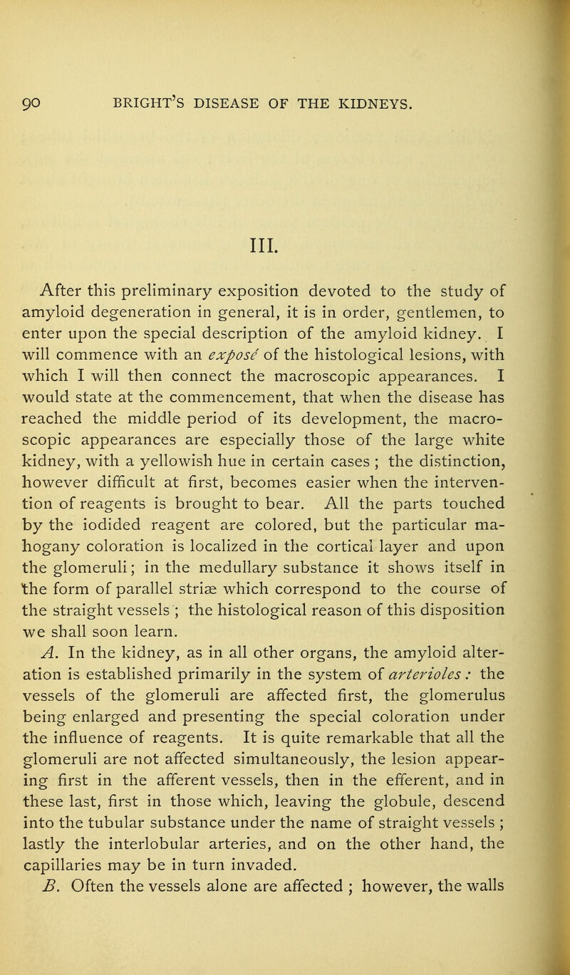 III. After this preliminary exposition devoted to the study of amyloid degeneration in general, it is in order, gentlemen, to enter upon the special description of the amyloid kidney. I will commence with an expose of the histological lesions, with which I will then connect the macroscopic appearances. I would state at the commencement, that when the disease has reached the middle period of its development, the macro- scopic appearances are especially those of the large white kidney, with a yellowish hue in certain cases ; the distinction, however difficult at first, becomes easier when the interven- tion of reagents is brought to bear. All the parts touched by the iodided reagent are colored, but the particular ma- hogany coloration is localized in the cortical layer and upon the glomeruli; in the medullary substance it shows itself in the form of parallel striae which correspond to the course of the straight vessels ; the histological reason of this disposition we shall soon learn. A. In the kidney, as in all other organs, the amyloid alter- ation is established primarily in the system of arterioles: the vessels of the glomeruli are affected first, the glomerulus being enlarged and presenting the special coloration under the influence of reagents. It is quite remarkable that all the glomeruli are not affected simultaneously, the lesion appear- ing first in the afferent vessels, then in the efferent, and in these last, first in those which, leaving the globule, descend into the tubular substance under the name of straight vessels ; lastly the interlobular arteries, and on the other hand, the capillaries may be in turn invaded. B. Often the vessels alone are affected ; however, the walls