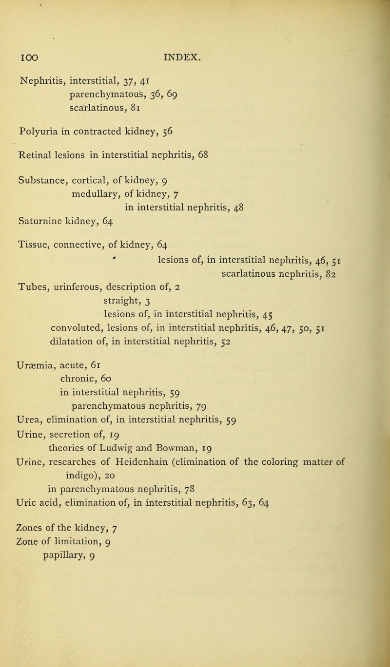 Nephritis, interstitial, 37, 41 parenchymatous, 36, 69 scarlatinous, 81 Polyuria in contracted kidney, 56 Retinal lesions in interstitial nephritis, 68 Substance, cortical, of kidney, 9 medullary, of kidney, 7 in interstitial nephritis, 48 Saturnine kidney, 64 Tissue, connective, of kidney, 64 * lesions of, in interstitial nephritis, 46, 51 scarlatinous nephritis, 82 Tubes, urinferous, description of, 2 straight, 3 lesions of, in interstitial nephritis, 45 convoluted, lesions of, in interstitial nephritis, 46, 47, 50, 51 dilatation of, in interstitial nephritis, 52 Uraemia, acute, 61 chronic, 60 in interstitial nephritis, 59 parenchymatous nephritis, 79 Urea, elimination of, in interstitial nephritis, 59 Urine, secretion of, 19 theories of Ludwig and Bowman, 19 Urine, researches of Heidenhain (elimination of the coloring matter of indigo), 20 in parenchymatous nephritis, 78 Uric acid, elimination of, in interstitial nephritis, 63, 64 Zones of the kidney, 7 Zone of limitation, 9 papillary, 9