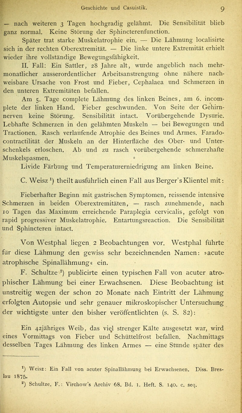 — nach weiteren 3 Tagen hochgradig gelähmt. Die Sensibilität blieb ganz normal. Keine Störung der Sphincterenfunction. Später trat starke Muskelatrophie ein. — Die Lähmung localisirte sich in der rechten Oberextremität. — Die linke untere Extremität erhielt wieder ihre vollständige Bewegungsfähigkeit. II. Fall: Ein Sattler, 28 Jahre alt, wurde angeblich nach mehr- monathcher ausserordentlicher Arbeitsanstrengung ohne nähere nach- weisbare Ursache von Frost und Fieber, Cephalaea und Schmerzen in den unteren Extremitäten befallen. Am 5. Tage complete Lähmung des linken Beines, am 6. incom- plete der linken Hand. Fieber geschwunden. Von Seite der Gehirn- nerven keine Störung. SensibiHtät intact. Vorübergehende Dysurie. Lebhafte Schmerzen in den gelähmten Muskeln — bei Bewegungen und Tractionen. Rasch verlaufende Atrophie des Beines und Armes. Farado- contractiUtät der Muskeln an der Hinterfläche des Ober- und Unter- schenkels erloschen. Ab und zu rasch vorübergehende schmerzhafte Muskelspasmen. Livide Färbung und Temperaturerniedrigung am linken Beine. C. Weisz ^) theilt ausführlich einen Fall aus Berger'sKhentel mit: Fieberhafter Beginn mit gastrischen Symptomen, reissende intensive Schmerzen in beiden Oberextremitäten, — rasch zunehmende, nach 10 Tagen das Maximum erreichende Paraplegia cervicalis, gefolgt von rapid progressiver Muskelatrophie. Entartungsreaction. Die Sensibilität und Sphincteren intact. Von Westphal liegen 2 Beobachtungen vor. Westphal führte für diese Lähmung den gewiss sehr bezeichnenden Namen: »acute atrophische Spinallähmung« ein. F. Schultze^) publicirte einen typischen Fall von acuter atro- phischer Lähmung bei einer Erwachsenen. Diese Beobachtung ist unstreitig wegen der schon 20 Monate nach Eintritt der Lähmung erfolgten Autopsie und sehr genauer mikroskopischer Untersuchung der wichtigste unter den bisher veröffenthchten (s. S. 82): Ein 42jähriges Weib, das viel strenger Kälte ausgesetzt war, wird eines Vormittags von Fieber und Schüttelfrost befallen. Nachmittags desselben Tages Lähmung des linken Armes — eine Stunde später des ^) Weisz: Ein Fall von acuter Spinallähmung bei Erwachsenen. Diss. Bres- lau 1875. Schultze, F.: Virchow's Archiv 68. Bd. l. Heft. S. 140. c. seq.