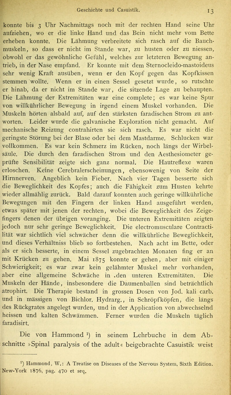 konnte bis 3 Uhr Nachmittags noch mit der rechten Hand seine Uhr aufziehen, wo er die linke Hand und das Bein nicht mehr vom Bette erheben konnte. Die Lähmung verbreitete sich rasch auf die Bauch- muskeln, so dass er nicht im Stande war, zu husten oder zu niessen, obwohl er das gewöhnliche Gefühl, welches zur letzteren Bewegung an- trieb, in der Nase empfand. Er konnte mit dem Sternocleido-mastoideus sehr wenig Kraft ausüben, wenn er den Kopf gegen das Kopfkissen stemmen wollte. Wenn er in einen Sessel gesetzt wurde, so rutschte er hinab, da er nicht im Stande war, die sitzende Lage zu behaupten. Die Lähmung der Extremitäten war eine complete; es war keine Spur von willkührlicher Bewegung in irgend einem Muskel vorhanden. Die Muskeln hörten alsbald auf, auf den stärksten faradischen Strom zu ant- worten. Leider wurde die galvanische Exploration nicht gemacht. Auf mechanische Reizung contrahirten sie sich rasch. Es war nicht die geringste Störung bei der Blase oder bei dem Mastdarme. Schlucken war vollkommen. Es war kein Schmerz im Rücken, noch längs der Wirbel- säule. Die durch den faradischen Strom und den Aesthesiometer ge- prüfte Sensibilität zeigte sich ganz normal. Die Hautreflexe waren erloschen. Keine Cerebralerscheinungen, ebensowenig von Seite der Hirnnerven. Angeblich kein Fieber. Nach vier Tagen besserte sich die Beweglichkeit des Kopfes; auch die Fähigkeit zum Husten kehrte wieder allmählig zurück. Bald darauf konnten auch geringe willkührliche Bewegungen mit den Fingern der linken Hand ausgeführt werden, etwas später mit jenen der rechten, wobei die Beweglichkeit des Zeige- fingers denen der übrigen voranging. Die unteren Extremitäten zeigten jedoch nur sehr geringe Beweglichkeit. Die electromusculare Contracti- lität war sichtlich viel schwächer denn die willkührliche Beweglichkeit, und dieses Verhältniss blieb so fortbestehen. Nach acht im Bette, oder als er sich besserte, in einem Sessel zugebrachten Monaten fing er an mit Krücken zu gehen. Mai 1875 konnte er gehen, aber mit einiger Schwierigkeit; es war zwar kein gelähmter Muskel mehr vorhanden, aber eine allgemeine Schwäche in .den unteren Extremitäten. Die Muskeln der Hände, insbesondere die Daumenballen sind beträchtlich atrophirt. Die Therapie bestand in grossen Dosen von Jod. kali carb. und in mässigen von Bichlor. Hydrarg., in Schröpf köpfen, die längs des Rückgrates angelegt wurden^ und in der Apphcation von abwechselnd heissen und kalten Schwämmen. Ferner wurden die Muskeln täglich faradisirt. Die von Hammond in seinem Lehrbuche in dem Ab- schnitte »Spinal paralysis of the adult« beigebrachte Casuistik weist ^) Hammond, W.: A Treatise on Diseases of the Nervous System, Sixth Edition. New-York 1876, pag. 470 et seq.