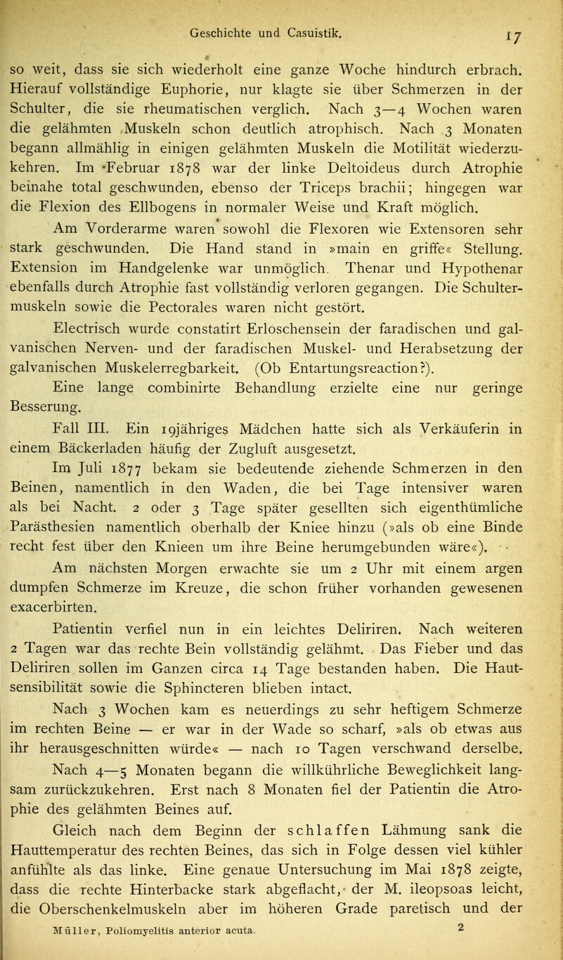 ^7 so weit, dass sie sich wiederholt eine ganze Woche hindurch erbrach. Hierauf vollständige Euphorie, nur klagte sie über Schmerzen in der Schulter, die sie rheumatischen verglich. Nach 3—4 Wochen waren die gelähmten .Muskeln schon deutlich atrophisch. Nach 3 Monaten begann allmählig in einigen gelähmten Muskeln die Motilität wiederzu- kehren. Im 'Februar 1878 war der linke Deltoideus durch Atrophie beinahe total geschwunden, ebenso der Triceps brachii; hingegen war die Flexion des Ellbogens in normaler Weise und Kraft möglich. Am Vorderarme waren sowohl die Flexoren wie Extensoren sehr stark geschwunden. Die Hand stand in »main en griffe« Stellung. Extension im Handgelenke war unmöglich. Thenar und Hypothenar ebenfalls durch Atrophie fast vollständig verloren gegangen. Die Schulter- muskeln sowie die Pectorales waren nicht gestört. Electrisch wurde constatirt Erloschensein der faradischen und gal- vanischen Nerven- und der faradischen Muskel- und Herabsetzung der galvanischen Muskelerregbarkeit. (Ob Entartungsreaction?). Eine lange combinirte Behandlung erzielte eine nur geringe Besserung. Fall III. Ein igjähriges Mädchen hatte sich als Verkäuferin in einem Bäckerladen häufig der Zugluft ausgesetzt. Im Juli 1877 bekam sie bedeutende ziehende Schmerzen in den Beinen, namentlich in den Waden, die bei Tage intensiver waren als bei Nacht, 2 oder 3 Tage später gesellten sich eigenthümliche Parästhesien namentlich oberhalb der Kniee hinzu (»als ob eine Binde recht fest über den Knieen um ihre Beine herumgebunden wäre«), • Am nächsten Morgen erwachte sie um 2 Uhr mit einem argen dumpfen Schmerze im Kreuze, die schon früher vorhanden gewesenen exacerbirten. Patientin verfiel nun in ein leichtes Deliriren. Nach weiteren 2 Tagen war das rechte Bein vollständig gelähmt. Das Fieber und das Deliriren sollen im Ganzen circa 14 Tage bestanden haben. Die Haut- sensibilität sowie die Sphincteren bHeben intact. Nach 3 Wochen kam es neuerdings zu sehr heftigem Schmerze im rechten Beine — er war in der Wade so scharf, »als ob etwas aus ihr herausgeschnitten würde« — nach 10 Tagen verschwand derselbe. Nach 4—5 Monaten begann die willkührliche Beweglichkeit lang- sam zurückzukehren. Erst nach 8 Monaten fiel der Patientin die Atro- phie des gelähmten Beines auf. Gleich nach dem Beginn der schlaffen Lähmung sank die Hauttemperatur des rechten Beines, das sich in Folge dessen viel kühler anfühlte als das Unke. Eine genaue Untersuchung im Mai 1878 zeigte, dass die rechte Hinterbacke stark abgeflacht,- der M. ileopsoas leicht, die Oberschenkelmuskeln aber im höheren Grade paretisch und der Müller, Poliomyelitis anterior acuta. 2