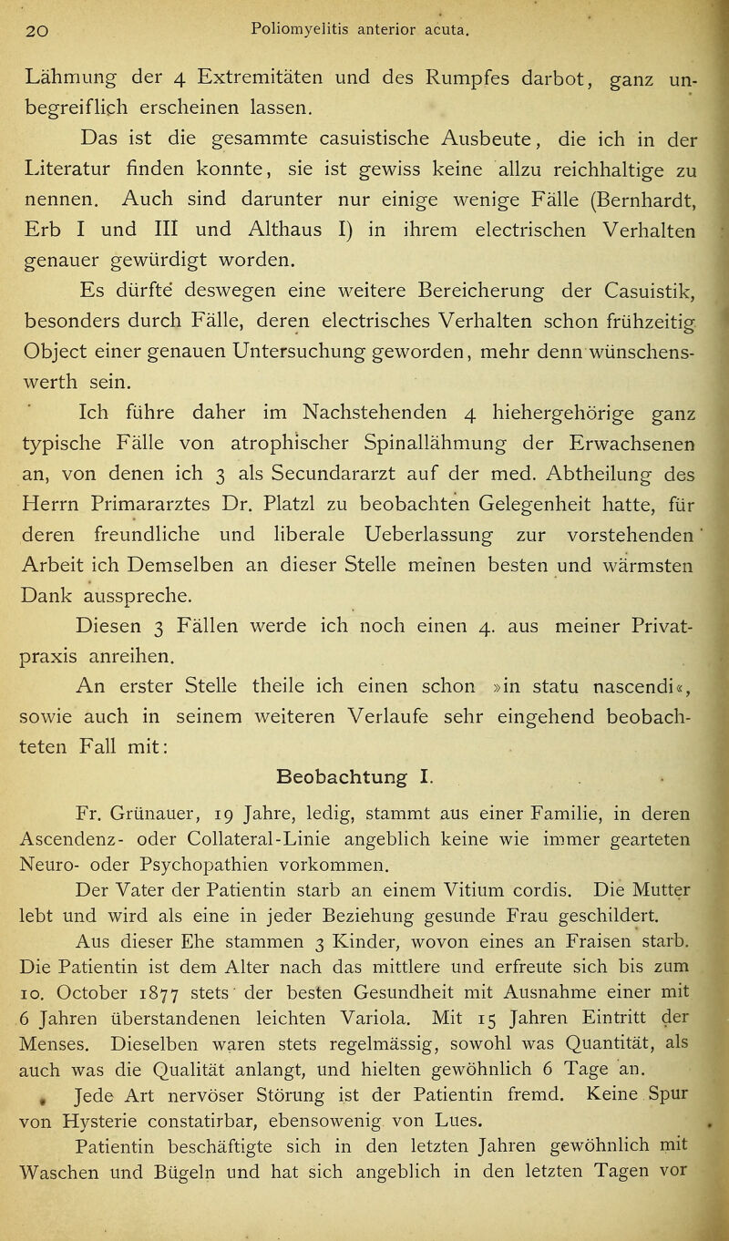 Lähmung der 4 Extremitäten und des Rumpfes darbot, ganz un- begreiflich erscheinen lassen. Das ist die gesammte casuistische Ausbeute, die ich in der Literatur finden konnte, sie ist gewiss keine allzu reichhaltige zu nennen. Auch sind darunter nur einige wenige Fälle (Bernhardt, Erb I und III und Althaus I) in ihrem electrischen Verhalten genauer gewürdigt worden. Es dürfte deswegen eine weitere Bereicherung der Casuistik, besonders durch Fälle, deren electrisches Verhalten schon frühzeitig Object einer genauen Untersuchung geworden, mehr denn wünschens- werth sein. Ich führe daher im Nachstehenden 4 hiehergehörige ganz typische Fälle von atrophischer Spinallähmung der Erwachsenen an, von denen ich 3 als Secundararzt auf der med. Abtheilung des Herrn Primararztes Dr. Platzl zu beobachten Gelegenheit hatte, für deren freundliche und liberale Ueberlassung zur vorstehenden Arbeit ich Demselben an dieser Stelle meinen besten und wärmsten Dank ausspreche. Diesen 3 Fällen werde ich noch einen 4. aus meiner Privat- praxis anreihen. An erster Stelle theile ich einen schon »in statu nascendi«, sowie auch in seinem weiteren Verlaufe sehr eingehend beobach- teten Fall mit: Beobachtung I. Fr. Grünauer, 19 Jahre, ledig, stammt aus einer Familie, in deren Ascendenz- oder Collateral-Linie angeblich keine wie immer gearteten Neuro- oder Psychopathien vorkommen. Der Vater der Patientin starb an einem Vitium cordis. Die Mutter lebt und wird als eine in jeder Beziehung gesunde Frau geschildert. Aus dieser Ehe stammen 3 Kinder, wovon eines an Fraisen starb. Die Patientin ist dem Alter nach das mittlere und erfreute sich bis zum 10. October 1877 stets' der besten Gesundheit mit Ausnahme einer mit 6 Jahren überstandenen leichten Variola. Mit 15 Jahren Eintritt der Menses. Dieselben waren stets regelmässig, sowohl was Quantität, als auch was die Qualität anlangt, und hielten gewöhnlich 6 Tage an. , Jede Art nervöser Störung ist der Patientin fremd. Keine Spur von Hysterie constatirbar, ebensowenig von Lues. Patientin beschäftigte sich in den letzten Jahren gewöhnlich mit Waschen und Bügeln und hat sich angeblich in den letzten Tagen vor