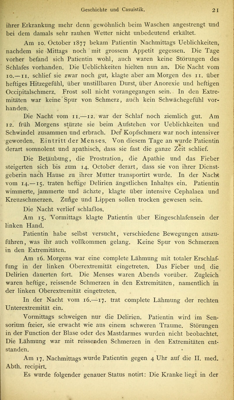 ihrer Erkrankung mehr denn gewöhnlich beim Waschen angestrengt und bei dem damals sehr rauhen Wetter nicht unbedeutend erkältet. Am lo. October 1877 bekam Patientin Nachmittags Ueblichkeiten, nachdem sie Mittags noch mit grossem Appetit gegessen. Die Tage vorher befand sich Patientin wohl, auch waren keine Störungen des Schlafes vorhanden. Die Ueblichkeiten hielten nun an. Die Nacht vom 10.—II. schlief sie zwar noch gut, klagte aber am Morgen des 11. über heftiges Hitzegefühl, über unstillbaren Durst, über Anorexie und heftigen Occipitalschmerz. Frost soll nicht vorangegangen sein. In den Extre- mitäten war keine'Spur von Schmerz, auch kein Schwächegefühl vor- handen. Die Nacht vom 11.—12. war der Schlaf noch ziemlich gut. Am 12. früh Morgens stürzte sie beim Aufstehen vor Ueblichkeiten und Schwindel zusammen und erbrach. Der Kopfschmerz war noch intensiver geworden. Eintritt der Menses. Von diesem Tage an wurde Patientin derart somnolent und apathisch, dass sie fast die ganze Zeit schlief. Die Betäubung, die Prostration, die Apathie und das Fieber steigerten sich bis zum 14. October derart, dass sie von ihrer Dienst- geberin nach Hause zu ihrer Mutter transportirt wurde. In der Naclit vom 14.—15. traten heftige Delirien ängstlichen Inhaltes ein. Patientin wimmerte, jammerte und ächzte, klagte über intensive Cephalaea und Kreuzschmerzen. Zunge und Lippen sollen trocken gewesen sein. Die Nacht verlief schlaflos. Am 15. Vormittags klagte Patientin über Eingeschlafensein der linken Hand. Patientin habe selbst versucht, verschiedene Bewegungen auszu- führen, was ihr auch vollkommen gelang. Keine Spur von Schmerzen in den Extremitäten. Am 16. Morgens war eine complete Lähmung mit totaler Erschlaf- fung in der linken Oberextremität eingetreten. Das Fieber und die Delirien dauerten fort. Die Menses waren Abends vorüber. Zugleich waren heftige, reissende Schmerzen in den Extremitäten, namentlich in der linken Oberextremität eingetreten. In der Nacht vom 16.—17. trat complete Lähmung der rechten Unterextremität ein. Vormittags schweigen nur die Delirien. Patientin wird im Sen- sorium freier, sie erwacht wie aus einem schweren Traume. Störungen in der Function der Blase oder des Mastdarmes wurden nicht beobachtet. Die Lähmung war mit reissenden Schmerzen in den Extremitäten ent- standen. Am 17. Nachmittags wurde Patientin gegen 4 Uhr auf die II. med. Abth. recipirt. Es wurde folgender genauer Status notirt: Die Kranke liegt in der