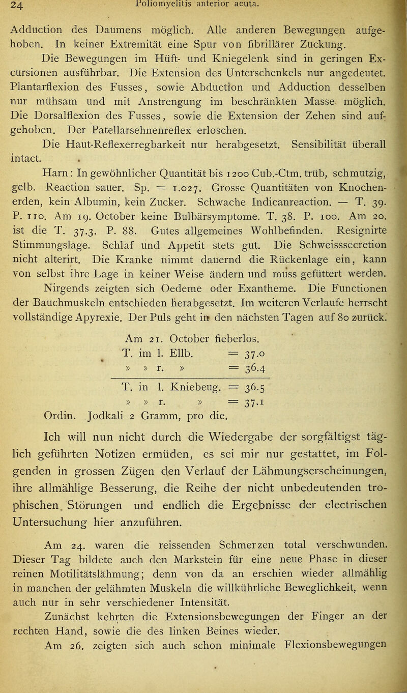 Addiiction des Daumens möglich. Alle anderen Bewegungen aufge- hoben. In keiner Extremität eine Spur von fibrillärer Zuckung. Die Bewegungen im Hüft- und Kniegelenk sind in geringen Ex- cursionen ausführbar. Die Extension des Unterschenkels nur angedeutet. Plantarflexion des Fusses, sowie Abduction und Adduction desselben nur mühsam und mit Anstrengung im beschränkten Masse möglich. Die Dorsalflexion des Fusses, sowie die Extension der Zehen sind auf: gehoben. Der Patellarsehnenreflex erloschen. Die Haut-Reflexerregbarkeit nur herabgesetzt. Sensibilität überall intact. Harn: In gewöhnlicher Quantität bis 1200 Cub.-Ctm. trüb, schmutzig, gelb. Reaction sauer. Sp. = 1.027. Grosse Quantitäten von Knochen- erden, kein Albumin, kein Zucker. Schwache Indicanreaction. — T. 39. P. HO. Am 19. October keine Bulbärsymptome. T. 38. P. 100. Am 20. ist die T. 37.3. P. 88. Gutes allgemeines Wohlbefinden. Resignirte Stimmungslage. Schlaf und Appetit stets gut. Die Schweisssecretion nicht alterirt. Die Kranke nimmt dauernd die Rückenlage ein, kann von selbst ihre Lage in keiner Weise ändern und muss gefüttert werden. Nirgends zeigten sich Oedeme oder Exantheme. Die Functionen der Bauchmuskeln entschieden herabgesetzt. Im weiteren Verlaufe herrscht vollständige Apyrexie. Der Puls geht in den nächsten Tagen auf 80 zurück. Am 21. October fieberlos. T. im 1. Ellb. = 37.o » » r. » = 36.4 T. in 1. Kniebeug. = 36.5 » » r. » = 37.1 Ordin. Jodkali 2 Gramm, pro die. Ich will nun nicht durch die Wiedergabe der sorgfältigst täg- lich geführten Notizen ermüden, es sei mir nur gestattet, im F'ol- genden in grossen Zügen den Verlauf der Lähmungserscheinungen, ihre allmähHge Besserung, die Reihe der nicht unbedeutenden tro- phischen. Störungen und endlich die Erget>nisse der electrischen Untersuchung hier anzuführen. Am 24. waren die reissenden Schmerzen total verschwunden. Dieser Tag bildete auch den Markstein für eine neue Phase in dieser reinen Motilitätslährnung; denn von da an erschien wieder allmählig in manchen der gelähmten Muskeln die willkührliche Beweglichkeit, wenn auch nur in sehr verschiedener Intensität. Zunächst kehrten die Extensionsbewegungen der Finger an der rechten Hand, sowie die des linken Beines wieder. Am 26. zeigten sich auch schon minimale Flexionsbewegungen