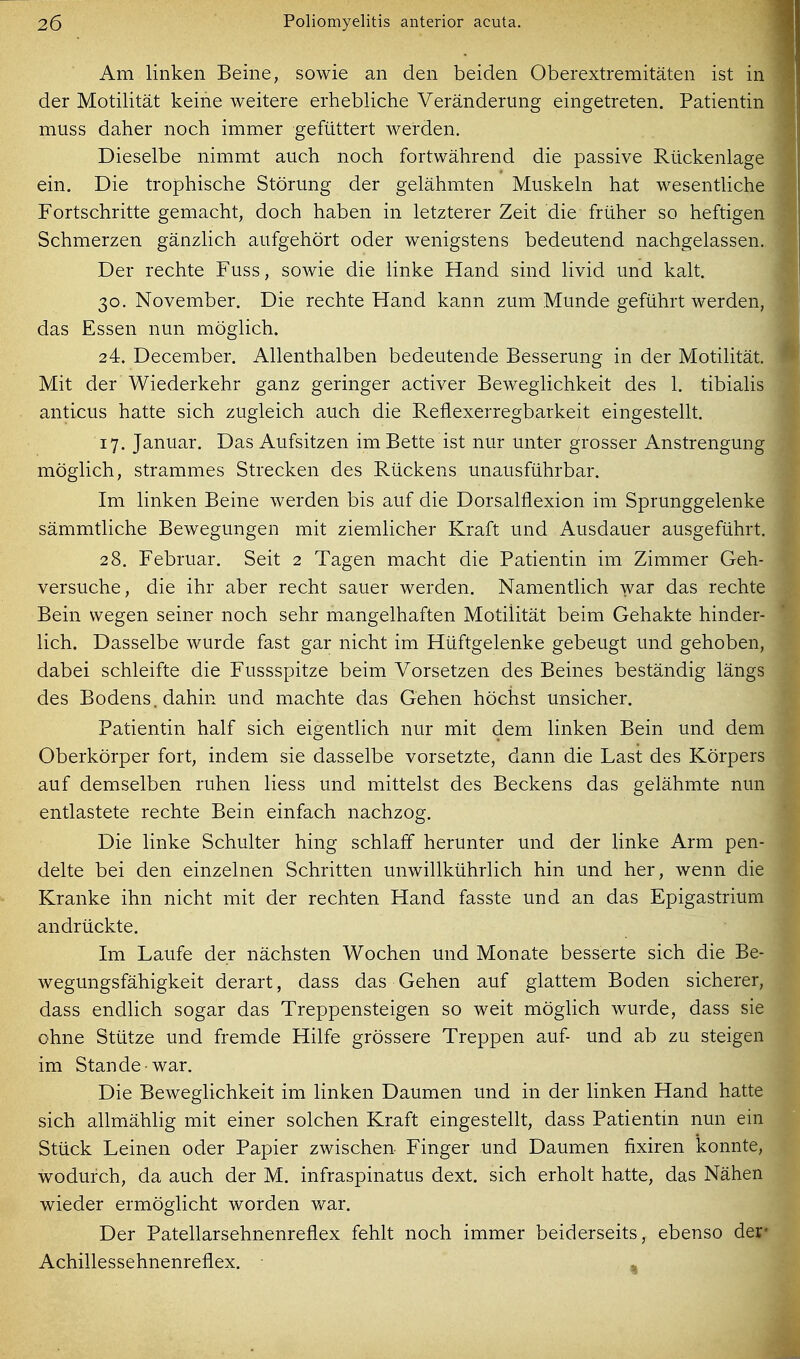 Am linken Beine, sowie an den beiden Oberextremitäten ist in der Motilität keine weitere erhebliche Veränderung eingetreten. Patientin muss daher noch immer gefüttert werden. Dieselbe nimmt auch noch fortwährend die passive Rückenlage ein. Die trophische Störung der gelähmten Muskeln hat wesentliche Fortschritte gemacht, doch haben in letzterer Zeit die früher so heftigen Schmerzen gänzlich aufgehört oder wenigstens bedeutend nachgelassen. Der rechte Fuss, sowie die linke Hand sind livid und kalt. 30. November. Die rechte Hand kann zum Munde geführt werden, das Essen nun möglich. 24. December. Allenthalben bedeutende Besserung in der Motilität. Mit der Wiederkehr ganz geringer activer Beweglichkeit des 1. tibialis anticus hatte sich zugleich auch die Reflexerregbarkeit eingestellt. 17. Januar. Das Aufsitzen im Bette ist nur unter grosser Anstrengung möglich, strammes Strecken des Rückens unausführbar. Im linken Beine werden bis auf die Dorsalflexion im Sprunggelenke sämmtliche Bewegungen mit ziemlicher Kraft und Ausdauer ausgeführt. 28. Februar. Seit 2 Tagen macht die Patientin im Zimmer Geh- versuche, die ihr aber recht sauer werden. Namentlich war das rechte Bein wegen seiner noch sehr mangelhaften Motilität beim Gehakte hinder- lich. Dasselbe wurde fast gar nicht im Hüftgelenke gebeugt und gehoben, dabei schleifte die Fussspitze beim Vorsetzen des Beines beständig längs des Bodens, dahin und machte das Gehen höchst unsicher. Patientin half sich eigentlich nur mit dem linken Bein und dem Oberkörper fort, indem sie dasselbe vorsetzte, dann die Last des Körpers auf demselben ruhen Hess und mittelst des Beckens das gelähmte nun entlastete rechte Bein einfach nachzog. Die linke Schulter hing schlaff herunter und der linke Arm pen- delte bei den einzelnen Schritten unwillkührlich hin und her, wenn die Kranke ihn nicht mit der rechten Hand fasste und an das Epigastrium andrückte. Im Laufe der nächsten Wochen und Monate besserte sich die Be- wegungsfähigkeit derart, dass das Gehen auf glattem Boden sicherer, dass endlich sogar das Treppensteigen so weit möglich wurde, dass sie ohne Stütze und fremde Hilfe grössere Treppen auf- und ab zu steigen im Stande war. Die Beweglichkeit im linken Daumen und in der linken Hand hatte sich allmählig mit einer solchen Kraft eingestellt, dass Patientin nun ein Stück Leinen oder Papier zwischen Finger und Daumen fixiren konnte, wodurch, da auch der M. infraspinatus dext. sich erholt hatte, das Nähen wieder ermöglicht worden war. Der Patellarsehnenreflex fehlt noch immer beiderseits, ebenso der* Achillessehnenreflex.