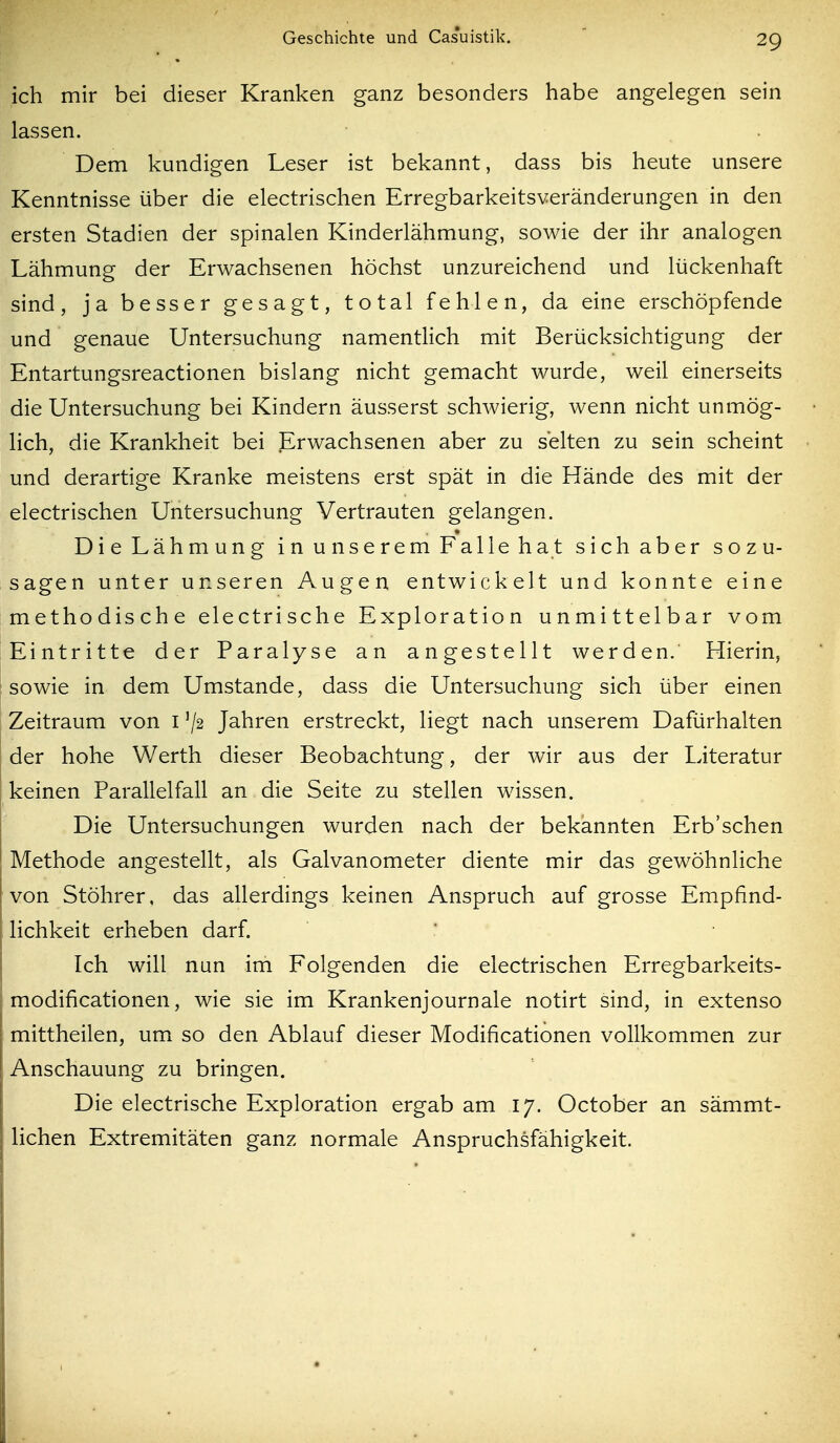 ich mir bei dieser Kranken ganz besonders habe angelegen sein lassen. Dem kundigen Leser ist bekannt, dass bis heute unsere Kenntnisse über die electrischen Erregbarkeitsveränderungen in den ersten Stadien der spinalen Kinderlähmung, sowie der ihr analogen Lähmung der Erwachsenen höchst unzureichend und lückenhaft sind, ja besser gesagt, total fehlen, da eine erschöpfende und genaue Untersuchung namentlich mit Berücksichtigung der Entartungsreactionen bislang nicht gemacht wurde, weil einerseits die Untersuchung bei Kindern äusserst schwierig, wenn nicht unmög- lich, die Krankheit bei Erwachsenen aber zu selten zu sein scheint und derartige Kranke meistens erst spät in die Hände des mit der electrischen Untersuchung Vertrauten gelangen. Die Lähmung in unserem Falle hat sich aber sozu- sagen unter unseren Augen entwickelt und konnte eine methodische electrische Exploration unmittelbar vom Eintritte der Paralyse an angestellt werden. Hierin, sowie in dem Umstände, dass die Untersuchung sich über einen Zeitraum von i '/2 Jahren erstreckt, liegt nach unserem Dafürhalten der hohe Werth dieser Beobachtung, der wir aus der Literatur keinen Parallelfall an die Seite zu stellen wissen. Die Untersuchungen wurden nach der bekannten Erb'schen Methode angestellt, als Galvanometer diente mir das gewöhnliche von Stöhrer. das allerdings keinen Anspruch auf grosse Empfind- lichkeit erheben darf. Ich will nun im Folgenden die electrischen Erregbarkeits- modificationen, wie sie im Krankenjournale notirt sind, in extenso mittheilen, um so den Ablauf dieser Modificationen vollkommen zur Anschauung zu bringen. Die electrische Exploration ergab am 17. October an sämmt- lichen Extremitäten ganz normale Anspruchsfähigkeit.