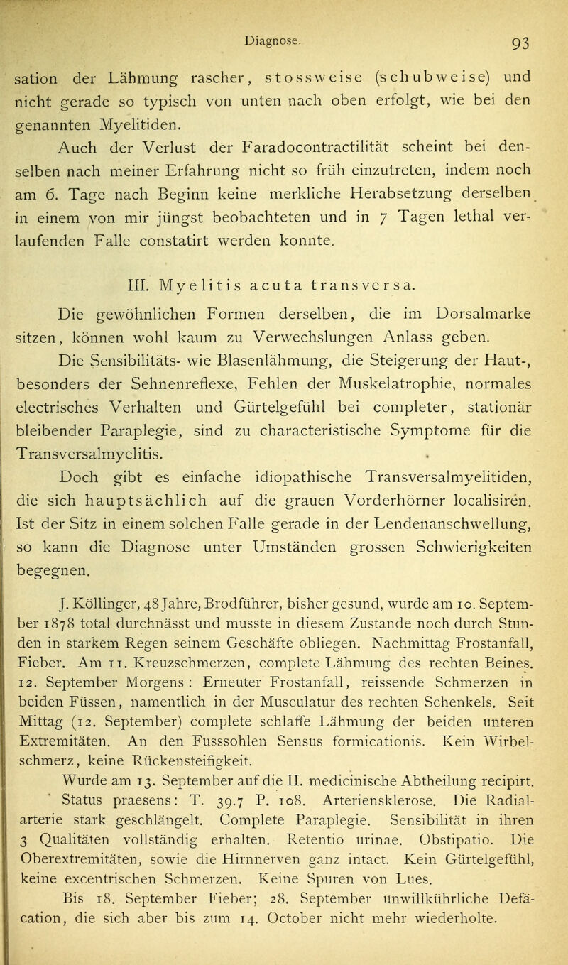 sation der Lähmung rascher, stossweise (schubweise) und nicht gerade so typisch von unten nach oben erfolgt, wie bei den genannten Myelitiden. Auch der Verlust der Faradocontractilität scheint bei den- selben nach nneiner Erfahrung nicht so früh einzutreten, indem noch am 6. Tage nach Beginn keine merkliche Herabsetzung derselben in einem von mir jüngst beobachteten und in 7 Tagen lethal ver- laufenden Falle constatirt werden konnte, in. Myelitis acuta transversa. Die gewöhnlichen Formen derselben, die im Dorsalmarke sitzen, können wohl kaum zu Verwechslungen Anlass geben. Die Sensibilitäts- wie Blasenlähmung, die Steigerung der Haut-, besonders der Sehnenreflexe, Fehlen der Muskeiatrophie, normales electrisches Verhalten und Gürtelgefühl bei completer, stationär bleibender Paraplegie, sind zu characteristische Symptome für die Transversalmyelitis. Doch gibt es einfache idiopathische Transversalmyelitiden, die sich hauptsächlich auf die grauen Vorderhörner localisiren. Ist der Sitz in einem solchen Falle gerade in der Lendenanschwellung, so kann die Diagnose unter Umständen grossen Schwierigkeiten begegnen. J. Köllinger, 48 Jahre, Brodführer, bisher gesund, wurde am 10. Septem- ber 1878 total durchnässt und musste in diesem Zustande noch durch Stun- den in starkem Regen seinem Geschäfte obliegen. Nachmittag Frostanfall, Fieber. Am 11. Kreuzschmerzen, complete Lähmung des rechten Beines. 12. September Morgens : Erneuter Frostanfall, reissende Schmerzen in beiden Füssen, namentlich in der Musculatur des rechten Schenkels. Seit Mittag (12, September) complete schlaffe Lähmung der beiden unteren Extremitäten. An den Fusssohlen Sensus formicationis. Kein Wirbel- schmerz, keine Rückensteifigkeit. Wurde am 13. September auf die IL medicinische Abtheilung recipirt. Status praesens: T. 39.7 P. 108. Arteriensklerose. Die Radial- arterie stark geschlängelt. Complete Paraplegie. Sensibilität in ihren 3 Qualitäten vollständig erhalten. Retentio urinae. Obstipatio. Die Oberextremitäten, sowie die Hirnnerven ganz intact. Kein Gürtelgefühl, keine excentrischen Schmerzen, Keine Spuren von Lues. Bis 18. September Fieber; 28. September unwillkührliche Defä- cation, die sich aber bis zum 14. October nicht mehr wiederholte.