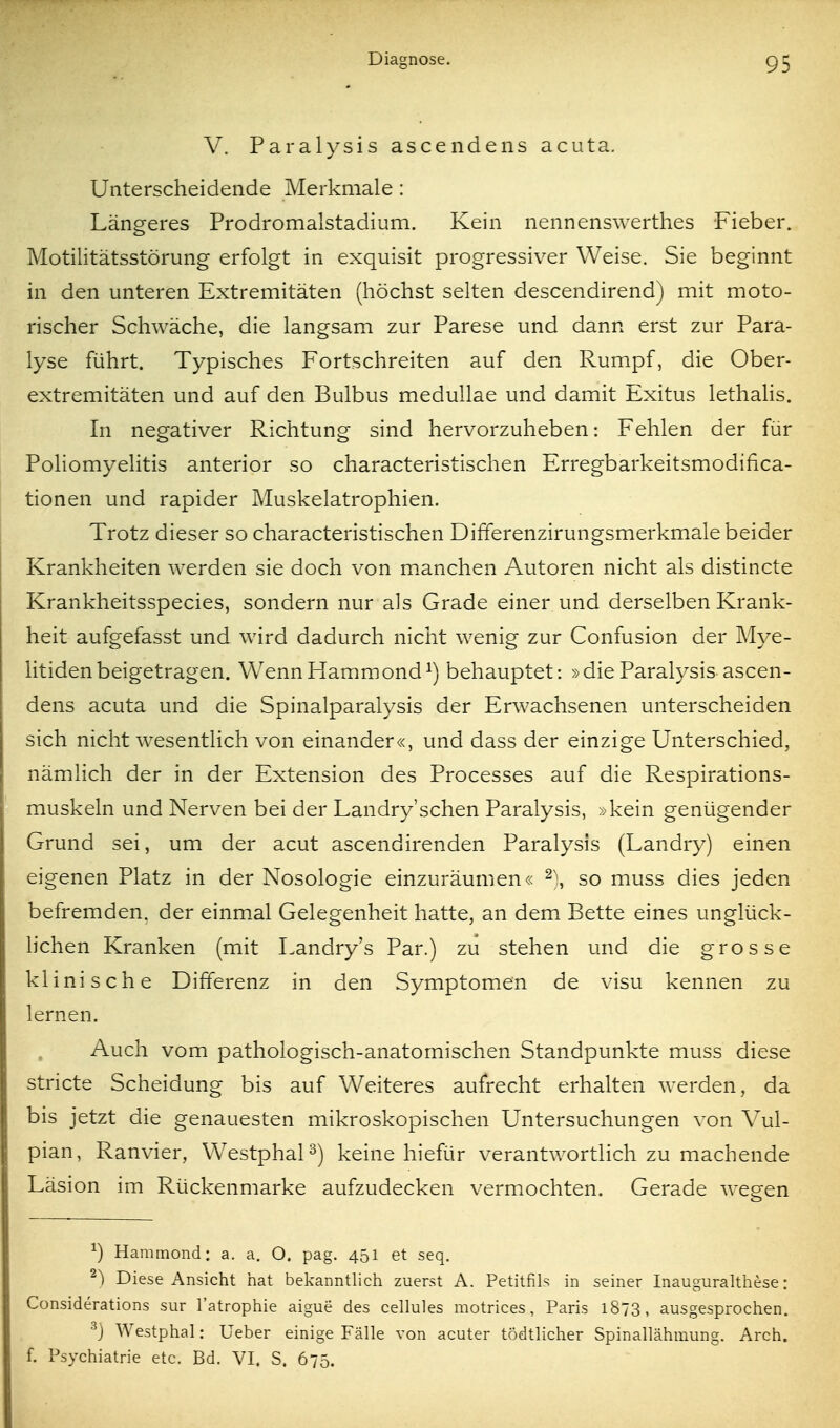 V. Paralysis ascendens acuta. Unterscheidende Merkmale: Längeres Prodromalstadium. Kein nennenswerthes Fieber. Motilitätsstörung erfolgt in exquisit progressiver Weise. Sie beginnt in den unteren Extremitäten (höchst selten descendirend) mit moto- rischer Schwäche, die langsam zur Parese und dann erst zur Para- lyse führt. Typisches Fortschreiten auf den Rumpf, die Ober- extremitäten und auf den Bulbus medullae und damit Exitus lethahs. In negativer Richtung sind hervorzuheben: Fehlen der für Poliomyelitis anterior so characteristischen Erregbarkeitsmodifica- tionen und rapider Muskelatrophien. Trotz dieser so characteristischen Differenzirungsmerkmale beider Krankheiten werden sie doch von m.anchen Autoren nicht als distincte Krankheitsspecies, sondern nur als Grade einer und derselben Krank- heit aufgefasst und wird dadurch nicht wenig zur Confusion der M3^e- litiden beigetragen. Wenn Hamm ond^) behauptet: »die Paralysis ascen- dens acuta und die Spinalparalysis der Erwachsenen unterscheiden sich nicht wesentlich von einander«, und dass der einzige Unterschied, nämlich der in der Extension des Processes auf die Respirations- muskeln und Nerven bei der Landry'schen Paralysis, »kein genügender Grund sei, um der acut ascendirenden Paralysis (Landry) einen eigenen Platz in der Nosologie einzuräumen« 2), so muss dies jeden befremden, der einm.al Gelegenheit hatte, an dem Bette eines unglück- hchen Kranken (mit Landry's Par.) zu stehen und die grosse klinische Differenz in den Symptomen de visu kennen zu lernen. Auch vom pathologisch-anatomischen Standpunkte muss diese stricte Scheidung bis auf Weiteres aufrecht erhalten werden, da bis jetzt die genauesten mikroskopischen Untersuchungen von Vul- pian, Ranvier, WestphaP) keine hiefür verantwortlich zu machende Läsion im Rückenmarke aufzudecken verm.ochten. Gerade wegen ^) Harainond: a. a. O. pag. 451 et seq. ^) Diese Ansicht hat bekanntlich zuerst A. Petitfils in seiner Inauguralthese: Considerations sur l'atrophie aigue des cellules motrices, Paris 1873, ausgesprochen. ^) Westphal: Ueber einige Fälle von acuter tödtlicher Spinallähmung. Arch. f. Psychiatrie etc. Bd. VI. S. 675.