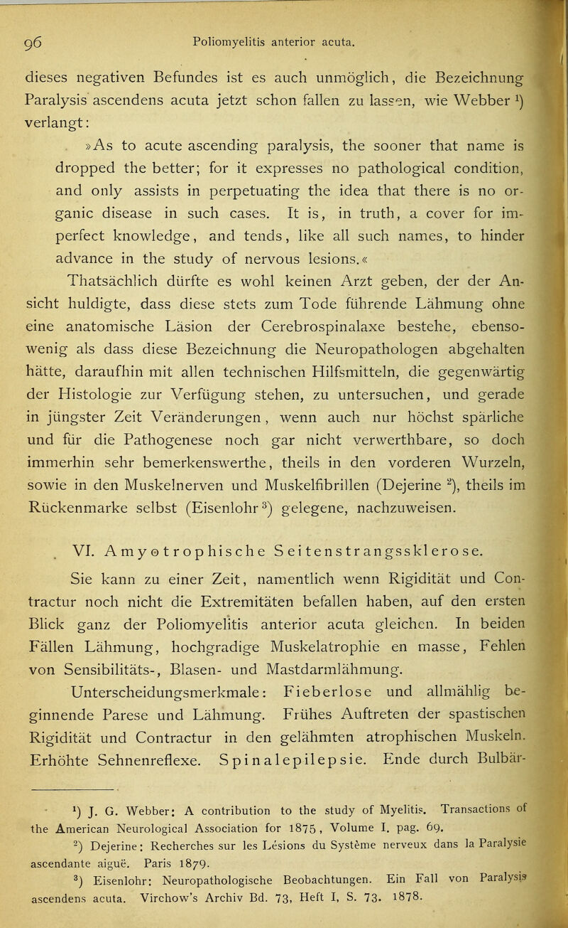 dieses negativen Befundes ist es auch unmöglich, die Bezeichnung Paralysis ascendens acuta jetzt schon fallen zu lassen, wie Webber ^) verlangt: »As to acute ascending paralysis, the sooner that name is dropped the better; for it expresses no pathological condition, and only assists in perpetuating the idea that there is no or- ganic disease in such cases. It is, in truth, a cover for im- perfect knowledge, and tends, like all such names, to hinder advance in the study of nervous lesions.« Thatsächlich dürfte es wohl keinen Arzt geben, der der An- sicht huldigte, dass diese stets zum Tode führende Lähmung ohne eine anatomische Läsion der Cerebrospinalaxe bestehe, ebenso- wenig als dass diese Bezeichnung die Neuropathologen abgehalten hätte, daraufhin mit allen technischen Hilfsmitteln, die gegenwärtig der Histologie zur Verfügung stehen, zu untersuchen, und gerade in jüngster Zeit Veränderungen , wenn auch nur höchst spärliche und für die Pathogenese noch gar nicht verwerthbare, so doch immerhin sehr bemerkenswerthe, theils in den vorderen Wurzeln, sowie in den Muskelnerven und Muskelfibrillen (Dejerine theils im Rückenmarke selbst (Eisenlohr ^) gelegene, nachzuweisen. VI. Amyotrophische Seitenstrangssklerose. Sie kann zu einer Zeit, namentlich wenn Rigidität und Con- tractur noch nicht die Extremitäten befallen haben, auf den ersten BUck ganz der Poliomyelitis anterior acuta gleichen. In beiden Fällen Lähmung, hochgradige Muskelatrophie en masse, Fehlen von Sensibilitäts-, Blasen- und Mastdarmlähmung. Unterscheidungsmerkmale: Fieberlose und allmählig be- ginnende Parese und Lähmung. Frühes Auftreten der spastischen Rigidität und Contractur in den gelähmten atrophischen Muskeln. Erhöhte Sehnenreflexe. Spinalepilepsie. Ende durch Bulbär- 1) J. G. Webber: A contribution to the study of Myelitis. Transactions of the American Neurological Association for 1875, Volume I. pag. 69. 2) Dejerine: Recherches sur les Lesions du Systeme nerveux dans la Paralysie ascendante aigue. Paris 1879. 3) Eisenlohr: Neuropathologische Beobachtungen. Ein Fall von Paralysis ascendens acuta. Virchow's Archiv Bd. 73, Heft I, S. 73. 1878.