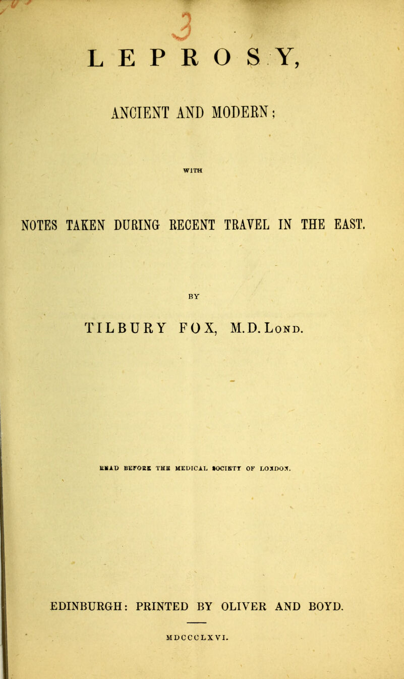 3 LEPROSY, ANCIENT AND MODERN; WITH NOTES TAKEN DURING RECENT TRAVEL IN THE EAST. BY TILBURY FOX, M.D.Lond. MAD BEFOttB THB MEDICAL KKJIBTr OF LOXDOX. EDINBURGH: PRINTED BY OLIVER AND BOYD, MDCCCLXVI.