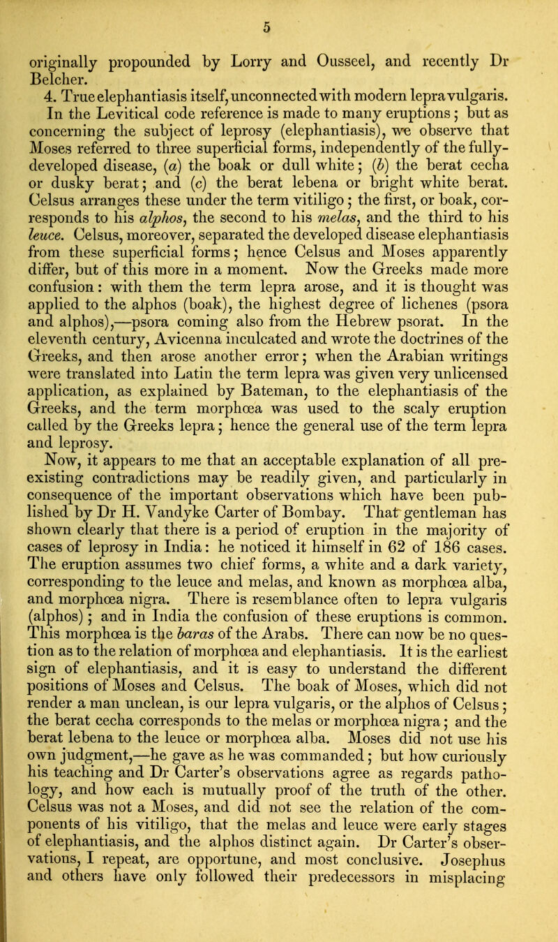 originally propounded by Lorry and Ousseel, and recently Dr Belcher. 4. True elephantiasis itself, unconnected with modern lepra vulgaris. In the Levitical code reference is made to many eruptions; but as concerning the subject of leprosy (elephantiasis), we observe that Moses referred to three superficial forms, independently of the fully- developed disease, (a) the boak or dull white; {h) the berat cecha or dusky berat; and (c) the berat lebena or bright white berat. Celsus arranges these under the term vitiligo; the first, or boak, cor- responds to his alphas^ the second to his melds, and the third to his leuce. Celsus, moreover, separated the developed disease elephantiasis from these superficial forms; hence Celsus and Moses apparently differ, but of this more in a moment. Now the Greeks made more confusion: with them the term lepra arose, and it is thought was applied to the alphos (boak), the highest degree of lichenes (psora and alphos),—psora coming also from the Hebrew psorat. In the eleventh century, Avicenna inculcated and wrote the doctrines of the Greeks, and then arose another error; when the Arabian writings were translated into Latin the term lepra was given very unlicensed application, as explained by Bateman, to the elephantiasis of the Greeks, and the term morphoea was used to the scaly eruption called by the Greeks lepra; hence the general use of the term lepra and leprosy. Now, it appears to me that an acceptable explanation of all pre- existing contradictions may be readily given, and particularly in consequence of the important observations which have been pub- lished by Dr H. Vandyke Carter of Bombay. That gentleman has shown clearly that there is a period of eruption in the majority of cases of leprosy in India: he noticed it himself in 62 of 186 cases. The eruption assumes two chief forms, a white and a dark variety, corresponding to the leuce and melas, and known as morphoea alba, and morphoea nigra. There is resemblance often to lepra vulgaris (alphos); and in India the confusion of these eruptions is common. This morphoea is the baras of the Arabs. There can now be no ques- tion as to the relation of morphoea and elephantiasis. It is the earliest sign of elephantiasis, and it is easy to understand the different positions of Moses and Celsus. The boak of Moses, which did not render a man unclean, is our lepra vulgaris, or the alphos of Celsus; the berat cecha corresponds to the melas or morphoea nigra; and the berat lebena to the leuce or morphoea alba. Moses did not use his own judgment,—he gave as he was commanded; but how curiously his teaching and Dr Carter's observations agree as regards patho- logy, and how each is mutually proof of the truth of the other. Celsus was not a Moses, and did not see the relation of the com- ponents of his vitiligo, that the melas and leuce were early stages of elephantiasis, and the alphos distinct again. Dr Carter's obser- vations, I repeat, are opportune, and most conclusive. Josephus and others have only followed their predecessors in misplacing