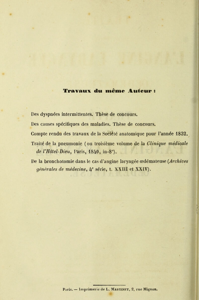 Travaux du même Auteur : Des dyspnées intermittentes. Thèse de concours. Des causes spécifiques des maladies. Thèse de concours. Compte rendu des travaux de la Société anatomique pour l'année 1832. Traité de la pneumonie (ou troisième volume de la Clinique médicale de l'Hôtel-Dieu, Paris, I8Z1O, in-8°). De la bronchotomie dans le cas d'angine laryngée œdémateuse (Archives générales de médecine, Ue série, t. XXIII et XXIV). Paris.— Imprimerie de L. MARTINET, 2, rue Mignon.