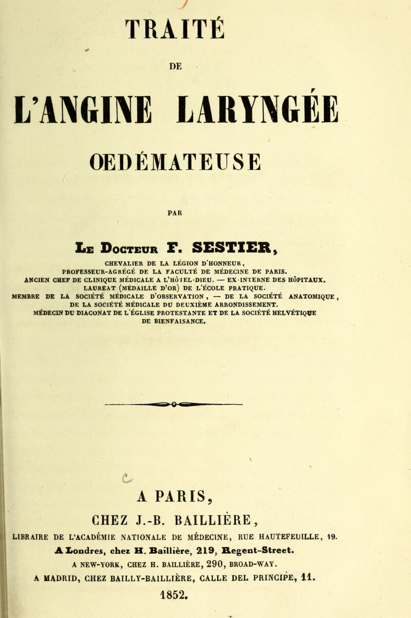 DE L'ANGINE LARYNGÉE OEDÉMATEUSE PAR Le Docteur F. SESTIER, CHEVALIER DE LA LÉGION D'HONNEUR, PROFESSEUR-AGRÉGÉ DE LA FACULTÉ DE MÉDECINE DE PARIS. ANCIEN CHEF DE CLINIQUE MÉDICALE A L1 HÔTEL-DIEU. — EX-INTERNE DES HÔPITAUX. LAUREAT (MÉDAILLE D'or) DE L'ÉCOLE PRATIQUE. MEMBRE DE LA SOCIÉTÉ MÉDICALE D'OBSERVATION , — DE LA SOCIÉTÉ ANATOMIQUE , DE LA SOCIÉTÉ MÉDICALE DU DEUXIÈME ARRONDISSEMENT. MÉDECIN DU DIACONAT DE L'ÉGLISE PROTESTANTE ET DE LA SOCIÉTÉ HELVÉTIQUE DE BIENFAISANCE. A PARIS, CHEZ J.-B. BAILLIÈRE, LIBRAIRE DE L'ACADÉMIE NATIONALE DE MEDECINE, RUE HAUTEFEWLLE, 19. Aliondres, chez H. Baillière, 219, Regent-Street. A NEW-YORK, CHEZ H. BAILLIÈRE, 290, BROAD-WAY. A MADRID, CHEZ BAILLY-BA1LLIÈRE, CALLE DEL PRINCIPE, 11. 1852.