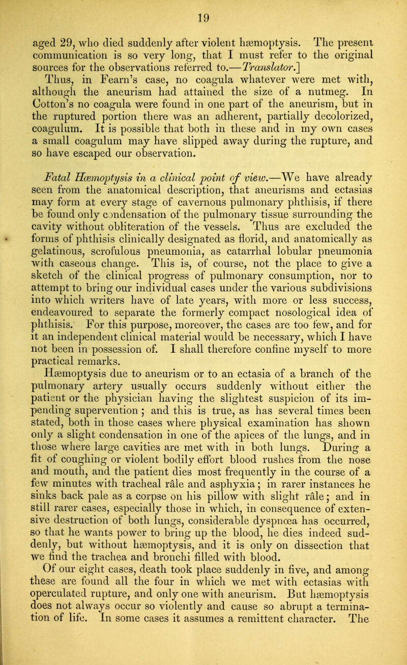 aged 29, who died suddenly after violent ha3moptysis. The present communication is so very long, that I must refer to the original sources for the observations referred to.—Translator.'] Thus, in Fearn's case, no coagula whatever were met with, although the aneurism had attained the size of a nutmeg. In Cotton's no coagula were found in one part of the aneurism, but in the ruptured portion there was an adherent, partially decolorized, coagulum. It is possible that both in these and in my own cases a small coagulum may have slipped away during the rupture, and so have escaped our observation. Fatal Hcemoptysis in a clinical point of view.—We have already seen from the anatomical description, that aneurisms and ectasias may form at every stage of cavernous pulmonary phthisis, if there be found only condensation of the pulmonary tissue surrounding the cavity without obliteration of the vessels. Thus are excluded the forms of phthisis clinically designated as florid, and anatomically as gelatinous, scrofulous pneumonia, as catarrhal lobular pneumonia with caseous change. This i&, of course, not the place to give a sketch of the clinical progress of pulmonary consumption, nor to attempt to bring our individual cases under the various subdivisions into which writers have of late years, with more or less success, endeavoured to separate the formerly compact nosological idea of phthisis. For this purpose, moreo\^er, the cases are too few, and for it an independent clinical material would be necessary, which I have not been in possession of. I shall therefore confine myself to more practical remarks. Haemoptysis due to aneurism or to an ectasia of a branch of the pulmonary artery usually occurs suddenly without either the patient or the physician having the slightest suspicion of its im- pending supervention ; and this is true, as has several times been stated, both in those cases where physical examination has shown only a slight condensation in one of the apices of the lungs, and in those where large cavities are met with in both lungs. During a fit of coughing or violent bodily effort blood rushes from the nose and mouth, and the patient dies most frequently in the course of a few minutes with tracheal rale and asphyxia; in rarer instances he sinks back pale as a corpse on his pillow with slight rale; and in still rarer cases, especially those in which, in consequence of exten- sive destruction of both lungs, considerable dyspnoea has occurred, so that he wants power to bring up the blood, he dies indeed sud- denly, but without haemoptysis, and it is only on dissection that we find the trachea and bronchi filled with blood. Of our eight cases, death took place suddenly in five, and among these are found all the four in which we met with ectasias with operculated rupture, and only one with aneurism. But hemoptysis does not always occur so violently and cause so abrupt a termina- tion of life. In some cases it assumes a remittent character. The