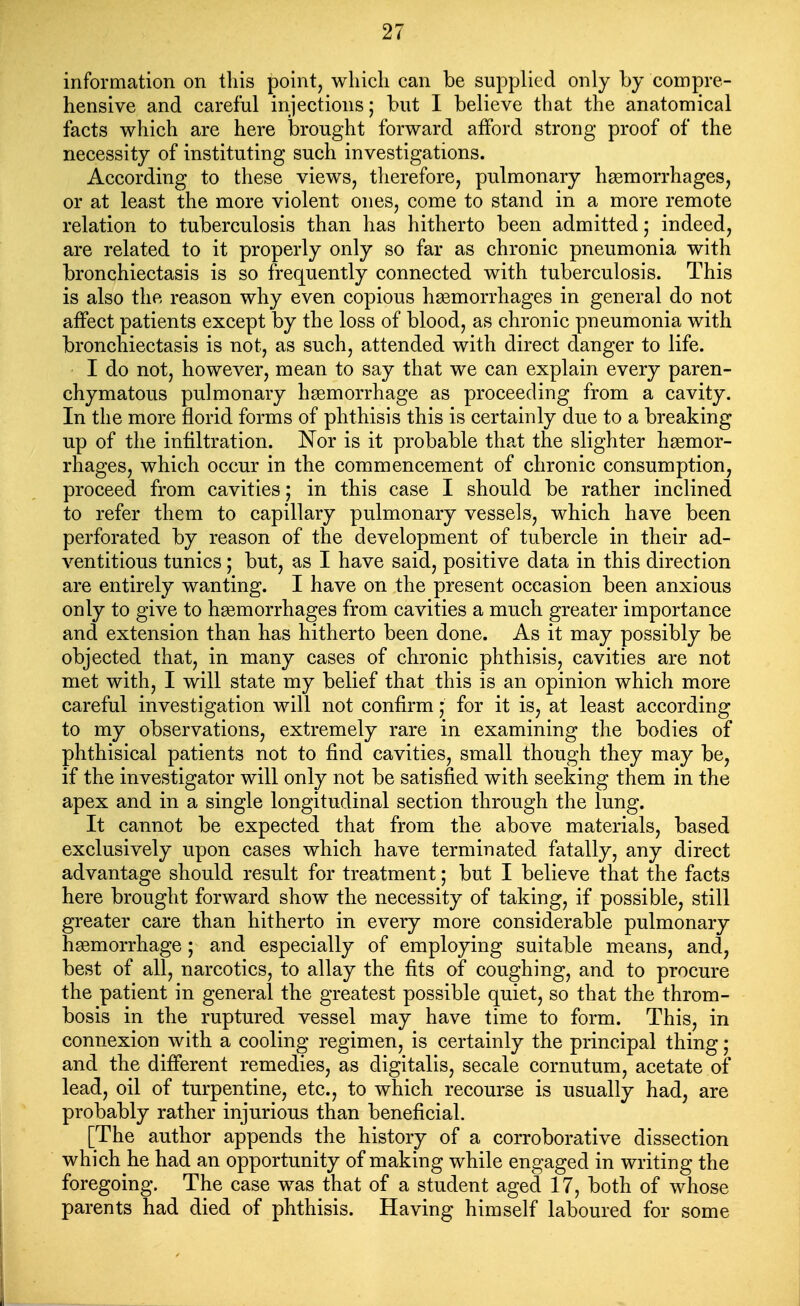 information on this point, which can be supplied only by compre- hensive and careful injections; but I believe that the anatomical facts which are here brought forward afford strong proof of the necessity of instituting such investigations. According to these views, therefore, pulmonary hgemorrhages, or at least the more violent ones, come to stand in a more remote relation to tuberculosis than has hitherto been admitted; indeed, are related to it properly only so far as chronic pneumonia with bronchiectasis is so frequently connected with tuberculosis. This is also the reason why even copious haemorrhages in general do not affect patients except by the loss of blood, as chronic pneumonia with bronchiectasis is not, as such, attended with direct danger to life. I do not, however, mean to say that we can explain every paren- chymatous pulmonary haemorrhage as proceeding from a cavity. In the more florid forms of phthisis this is certainly due to a breaking up of the infiltration. Nor is it probable that the slighter haemor- rhages, which occur in the commencement of chronic consumption, proceed from cavities; in this case I should be rather inclined to refer them to capillary pulmonary vessels, which have been perforated by reason of the development of tubercle in their ad- ventitious tunics; but, as I have said, positive data in this direction are entirely wanting. I have on the present occasion been anxious only to give to hgemorrhages from cavities a much greater importance and extension than has hitherto been done. As it may possibly be objected that, in many cases of chronic phthisis, cavities are not met with, I will state my belief that this is an opinion which more careful investigation will not confirm; for it is, at least according to my observations, extremely rare in examining the bodies of phthisical patients not to find cavities, small though they may be, if the investigator will only not be satisfied with seeking them in the apex and in a single longitudinal section through the lung. It cannot be expected that from the above materials, based exclusively upon cases which have terminated fatally, any direct advantage should result for treatment; but I believe that the facts here brought forward show the necessity of taking, if possible, still greater care than hitherto in every more considerable pulmonary hemorrhage; and especially of employing suitable means, and, best of all, narcotics, to allay the fits of coughing, and to procure the patient in general the greatest possible quiet, so that the throm- bosis in the ruptured vessel may have time to form. This, in connexion with a cooling regimen, is certainly the principal thing; and the different remedies, as digitalis, secale cornutum, acetate of lead, oil of turpentine, etc., to which recourse is usually had, are probably rather injurious than beneficial. [The author appends the history of a corroborative dissection which he had an opportunity of making while engaged in writing the foregoing. The case was that of a student aged 17, both of whose parents had died of phthisis. Having himself laboured for some