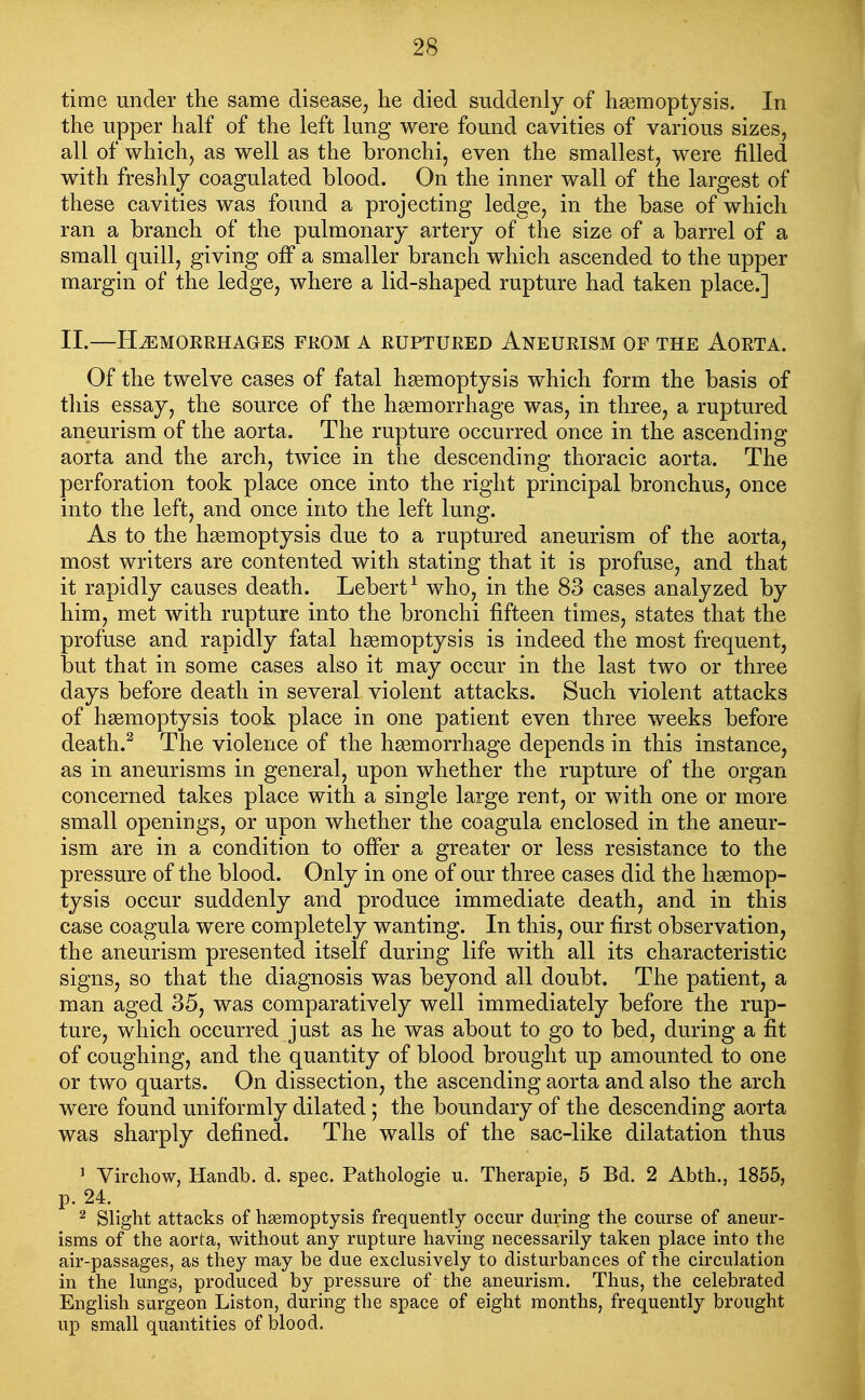 time under the same disease, he died suddenly of hgemoptjsis. In the upper half of the left lung were found cavities of various sizes, all of which, as well as the bronchi, even the smallest, were filled with freshly coagulated blood. On the inner wall of the largest of these cavities was found a projecting ledge, in the base of which ran a branch of the pulmonary artery of the size of a barrel of a small quill, giving off a smaller branch which ascended to the upper margin of the ledge, where a lid-shaped rupture had taken place.] II.—HtEmorrhages fkom a ruptured Aneurism of the Aorta. Of the twelve cases of fatal hemoptysis which form the basis of this essay, the source of the haemorrhage was, in three, a ruptured aneurism of the aorta. The rupture occurred once in the ascending- aorta and the arch, twice in the descending thoracic aorta. The perforation took place once into the right principal bronchus, once into the left, and once into the left lung. As to the hgemoptysis due to a ruptured aneurism of the aorta, most writers are contented with stating that it is profuse, and that it rapidly causes death. Lebert^ who, in the 83 cases analyzed by him, met with rupture into the bronchi fifteen times, states that the profuse and rapidly fatal hgemoptysis is indeed the most frequent, but that in some cases also it may occur in the last two or three days before death in several violent attacks. Such violent attacks of haemoptysis took place in one patient even three weeks before death.^ The violence of the hgemorrhage depends in this instance, as in aneurisms in general, upon whether the rupture of the organ concerned takes place with a single large rent, or with one or more small openings, or upon whether the coagula enclosed in the aneur- ism are in a condition to offer a greater or less resistance to the pressure of the blood. Only in one of our three cases did the hgemop- tysis occur suddenly and produce immediate death, and in this case coagula were completely wanting. In this, our first observation, the aneurism presented itself during life with all its characteristic signs, so that the diagnosis was beyond all doubt. The patient, a man aged 35, was comparatively well immediately before the rup- ture, which occurred just as he was about to go to bed, during a fit of coughing, and the quantity of blood brought up amounted to one or two quarts. On dissection, the ascending aorta and also the arch were found uniformly dilated ; the boundary of the descending aorta was sharply defined. The walls of the sac-like dilatation thus ' Virchow, Handb. d. spec. Pathologie u. Therapie, 5 Bd. 2 Abth., 1855, p. 24. ^ Slight attacks of haemoptysis frequently occur during the course of aneur- isms of the aorta, without any rupture having necessarily taken place into the air-passages, as they may be due exclusively to disturbances of the circulation in the lungs, produced by pressure of the aneurism. Thus, the celebrated English surgeon Liston, during the space of eight months, frequently brought up small quantities of blood.