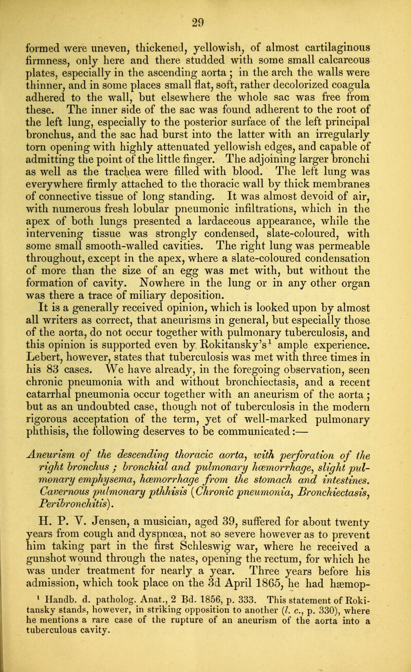 formed were uneven, thickened, yellowish, of almost cartilaginous firmness, only here and there studded with some small calcareous plates, especially in the ascending aorta ; in the arch the walls were thinner, and in some places small flat, soft, rather decolorized coagula adhered to the wall, but elsewhere the whole sac was free from these. The inner side of the sac was found adherent to the root of the left lung, especially to the posterior surface of tlie left principal bronchus, and the sac had burst into the latter with an irregularly torn opening with highly attenuated yellowish edges, and capable of admitting the point of the little finger. The adjoining larger bronchi as well as the trachea were filled with blood. The left lung was everywhere firmly attached to the thoracic wall by thick membranes of connective tissue of long standing. It was almost devoid of air, with numerous fresh lobular pneumonic infiltrations, which in the apex of both lungs presented a lardaceous appearance, while the intervening tissue was strongly condensed, slate-coloured, with some small smooth-walled cavities. The right lung was permeable throughout, except in the apex, where a slate-coloured condensation of more than the size of an egg was met with, but without the formation of cavity. Nowhere in the lung or in any other organ was there a trace of miliary deposition. It is a generally received opinion, which is looked upon by almost all writers as correct, that aneurisms in general, but especially those of the aorta, do not occur together with pulmonary tuberculosis, and this opinion is supported even by Eokitansky's^ ample experience. Lebert, however, states that tuberculosis was met with three times in his 83 cases. We have already, in the foregoing observation, seen chronic pneumonia with and without bronchiectasis, and a recent catarrhal pneumonia occur together with an aneurism of the aorta ; but as an undoubted case, though not of tuberculosis in the modern rigorous acceptation of the term, yet of well-marked pulmonary phthisis, the following deserves to be communicated:— Aneurism of the descending thoracic aorta^ with perforation of the right bronchus ; hroncMal and pulmonary hcemorrhage^ slight pul- monary emphysema J haemorrhage from the stomach and intestines. Cavernous pulmonary pthhisis [Chronic pneumonia^ Bronchiectasis, Peribronchitis). H. P. V. Jensen, a musician, aged 39, sufifered for about twenty years from cough and dyspnoea, not so severe however as to prevent him taking part in the first Schleswig war, where he received a gunshot wound through the nates, opening the rectum, for which he was under treatment for nearly a year. Three years before his admission, which took place on the 3d April 1865, he had hgemop- ^ Handb. d. patholog. Anat., 2 Bd. 1856, p. 333. This statement of Koki- tansky stands, however, in striking opposition to another {I. c, p. 330), where he mentions a rare case of the rupture of an aneurism of the aorta into a tuberculous cavity.