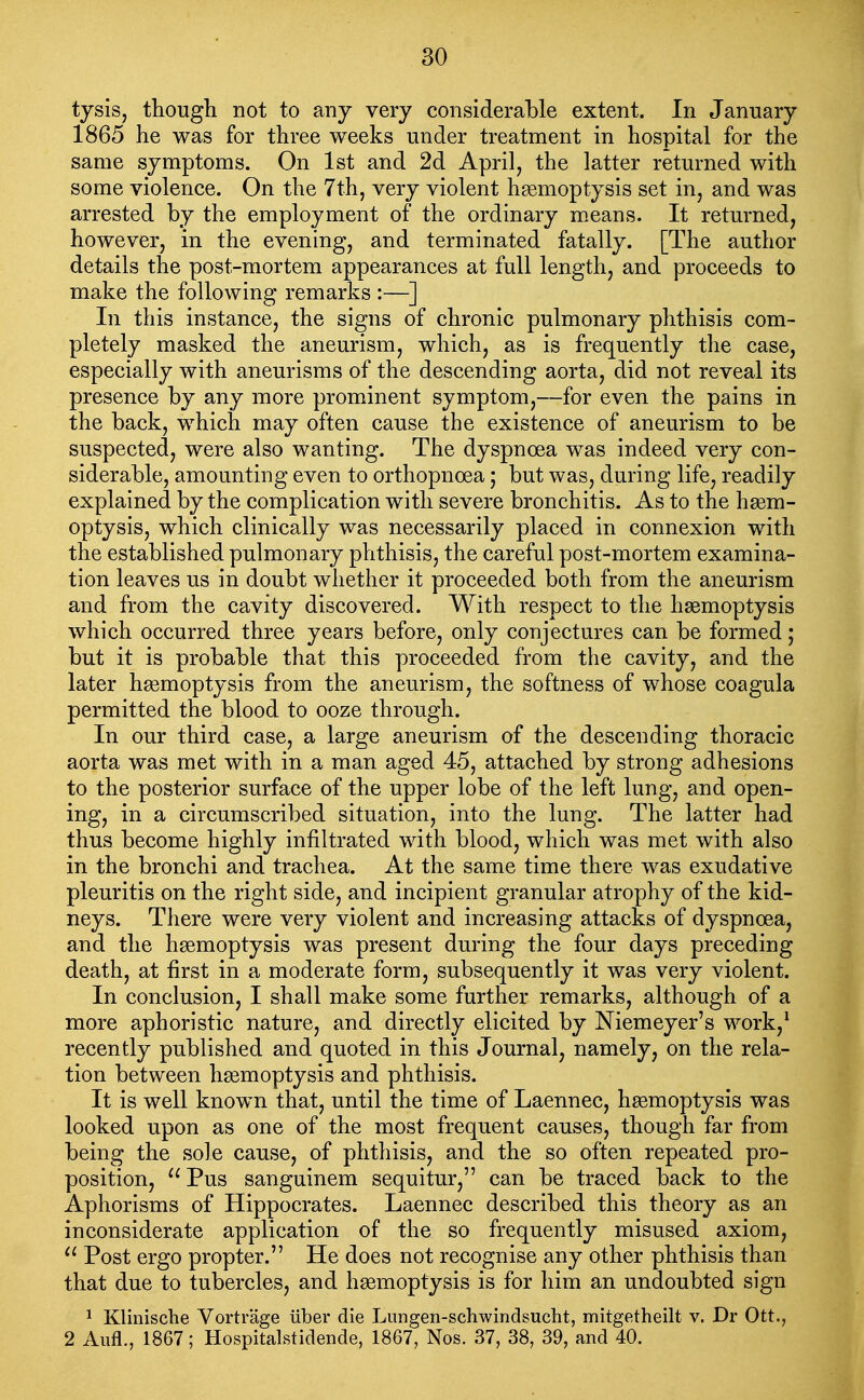 tysis, tliough not to any very considerable extent. In January 1865 he was for three weeks under treatment in hospital for the same symptoms. On 1st and 2d April, the latter returned with some violence. On the 7th, very violent hsemoptysis set in, and was arrested by the employment of the ordinary m.eans. It returned, however, in the evening, and terminated fatally. [The author details the post-mortem appearances at full length, and proceeds to make the following remarks :—] In this instance, the signs of chronic pulmonary phthisis com- pletely masked the aneurism, which, as is frequently the case, especially with aneurisms of the descending aorta, did not reveal its presence by any more prominent symptom,—for even the pains in the back, which may often cause the existence of aneurism to be suspected, were also wanting. The dyspnoea was indeed very con- siderable, amounting even to orthopnoea 5 but was, during life, readily explained by the complication with severe bronchitis. As to the haem- optysis, which clinically was necessarily placed in connexion with the established pulmonary phthisis, the careful post-mortem examina- tion leaves us in doubt whether it proceeded both from the aneurism and from the cavity discovered. With respect to the hasmoptysis which occurred three years before, only conjectures can be formed; but it is probable that this proceeded from the cavity, and the later haemoptysis from the aneurism, the softness of whose coagula permitted the blood to ooze through. In our third case, a large aneurism of the descending thoracic aorta was met with in a man aged 45, attached by strong adhesions to the posterior surface of the upper lobe of the left lung, and open- ing, in a circumscribed situation, into the lung. The latter had thus become highly infiltrated with blood, which was met with also in the bronchi and trachea. At the same time there was exudative pleuritis on the right side, and incipient granular atrophy of the kid- neys. There were very violent and increasing attacks of dyspnoea, and the haemoptysis was present during the four days preceding death, at first in a moderate form, subsequently it was very violent. In conclusion, I shall make some further remarks, although of a more aphoristic nature, and directly elicited by Niemeyer's work,^ recently published and quoted in this Journal, namely, on the rela- tion between hsemoptysis and phthisis. It is well known that, until the time of Laennec, haemoptysis was looked upon as one of the most frequent causes, though far from being the sole cause, of phthisis, and the so often repeated pro- position, Pus sanguinem sequitur, can be traced back to the Aphorisms of Hippocrates. Laennec described this theory as an inconsiderate application of the so frequently misused axiom,  Post ergo propter. He does not recognise any other phthisis than that due to tubercles, and haemoptysis is for him an undoubted sign 1 Klinische Vortrage iiber die Lungen-schwindsucht, mitgetheilt v. Dr Ott., 2 Aufl., 1867; Hospitalstidende, 1867, Nos. 37, 38, 39, and 40.