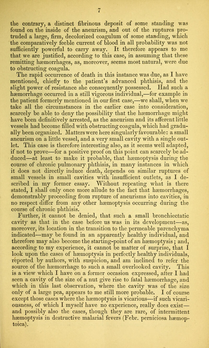 the contrary, a distinct fibrinous deposit of some standing was found on the inside of the aneurism, and out of the ruptures pro- truded a large, firm, decolorized coagulum of some standing, which the comparatively feeble current of blood in all probability was not sufficiently powerful to carry away. It therefore appears to me that we are justified, according to this case, in assuming that these remitting haemorrhages, as, moreover, seems most natural, were due to obstructing coagula. The rapid occurrence of death in this instance was due, as I have mentioned, chiefly to the patient's advanced phthisis, and the slight power of resistance she consequently possessed. Had such a hsemorrhage occurred in a still vigorous individual,—for example in the patient formerly mentioned in our first case,—we shall, w^ien w^e take all the circumstances in the earlier case into consideration, scarcely be able to deny the possibility that the hismorrhage might have been definitively arrested, as the aneurism and its afferent little vessels had become filled with obstructing coagula, which had gradu- ally been organized. Matters were here singularly favourable: a small aneurism on a little vessel, and a very small cavity with a single out- let. This case is therefore interesting also, as it seems well adapted, if not to prove—for a positive proof on this point can scarcely be ad- duced—at least to make it probable, that haemoptysis during the course of chronic pulmonary phthisis, in many instances in which it does not directly induce death, depends on similar ruptures of small vessels in small cavities with insufficient outlets, as I de- scribed in my former essay. Without repeating w^hat is there stated, I shall only once more allude to the fact that hsemorrhages, demonstrably proceeding from rupture of aneurisms into cavities, in no respect difi'er from any other hgemoptysis occurring during the course of chronic phthisis. Further, it cannot be denied, that such a small bronchiectatic cavity as that in the case before us was in its development—as, moreover, its location in the transition to the permeable parenchyma indicated—may be found in an apparently healthy individual, and therefore may also become the starting-point of an hgemoptysis ; and, according to my experience, it cannot be matter of surprise, that I look upon the cases of hemoptysis in perfectly healthy individuals, reported by authors, with suspicion, and am inclined to refer the source of the haemorrhage to such a small overlooked cavity. This is a view which I have on a former occasion expressed, after I had seen a cavity of the size of a nut give rise to fatal haemorrhage, and which in this last observation, where the cavity was of the size only of a large pea, appears to me still more probable. I of course except those cases where the haemoptysis is vicarious—if such vicari- ousness, of which I myself have no experience, really does exist— and possibly also the cases, though they are rare, of intermittent haemoptysis in destructive malarial fevers (Febr. perniciosa haemop- toica).