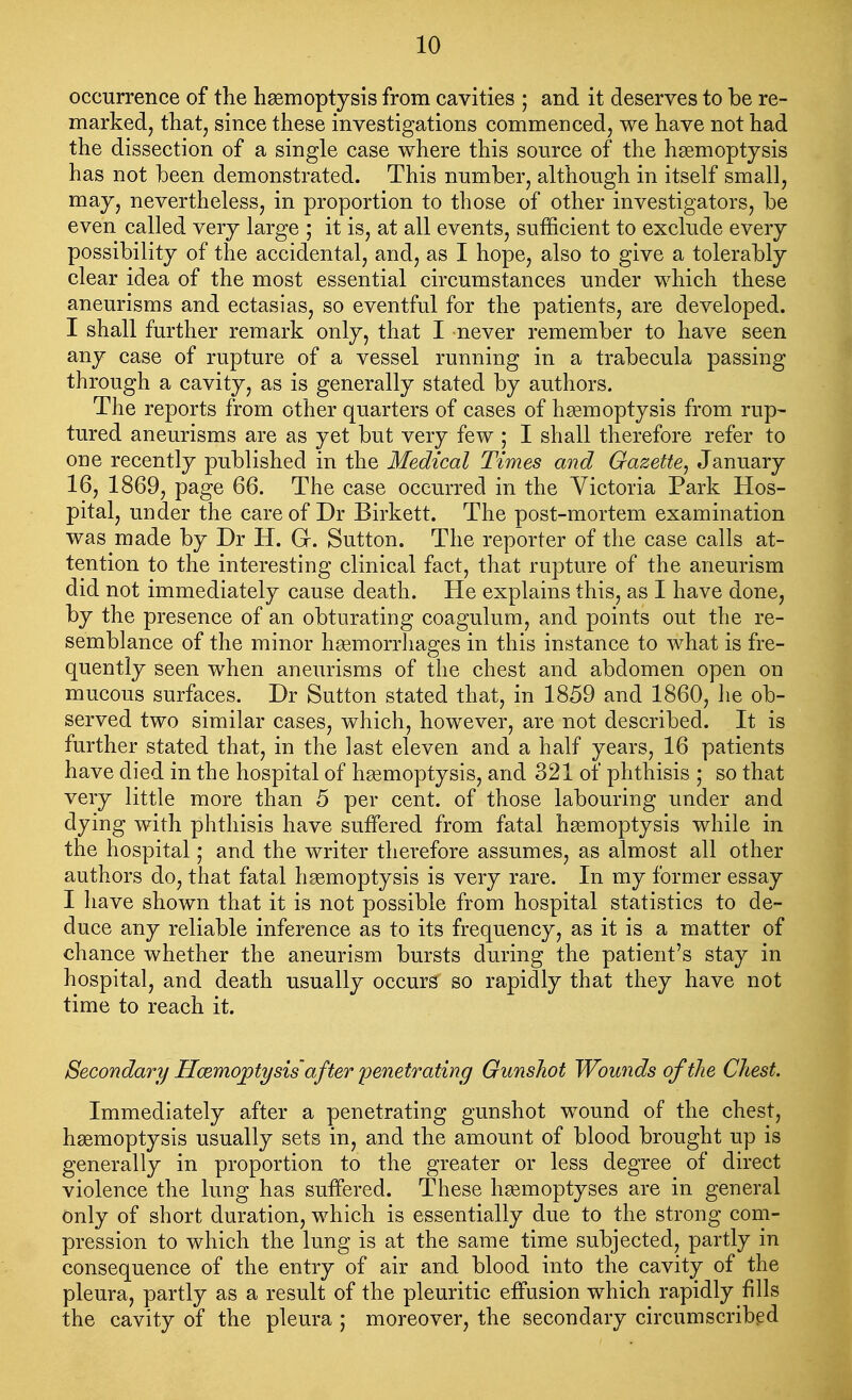 occurrence of the hemoptysis from cavities ; and it deserves to be re- marked, that, since these investigations commenced, we have not had the dissection of a single case where this source of the haemoptysis has not been demonstrated. This number, although in itself small, may, nevertheless, in proportion to those of other investigators, be even called very large ; it is, at all events, sufficient to exclude every possibility of the accidental, and, as I hope, also to give a tolerably clear idea of the most essential circumstances under which these aneurisms and ectasias, so eventful for the patients, are developed. I shall further remark only, that I never remember to have seen any case of rupture of a vessel running in a trabecula passing through a cavity, as is generally stated by authors. The reports from other quarters of cases of hsemoptysis from rup- tured aneurisms are as yet but very few ; I shall therefore refer to one recently published in the Medical Times and Gazette^ January 16, 1869, page 66. The case occurred in the Victoria Park Hos- pital, under the care of Dr Birkett. The post-mortem examination was made by Dr H. Gr. Sutton. The reporter of the case calls at- tention to the interesting clinical fact, that rupture of the aneurism did not immediately cause death. He explains this, as I have done, by the presence of an obturating coagulum, and points out the re- semblance of the minor haemorrhages in this instance to what is fre- quently seen when aneurisms of the chest and abdomen open on mucous surfaces. Dr Sutton stated that, in 1859 and 1860, he ob- served two similar cases, which, however, are not described. It is further stated that, in the last eleven and a half years, 16 patients have died in the hospital of haemoptysis, and 321 of phthisis ; so that very little more than 5 per cent, of those labouring under and dying with phthisis have suffered from fatal haemoptysis while in the hospital ,• and the writer therefore assumes, as almost all other authors do, that fatal haemoptysis is very rare. In my former essay I have shown that it is not possible from hospital statistics to de- duce any reliable inference as to its frequency, as it is a matter of chance whether the aneurism bursts during the patient's stay in hospital, and death usually occurs so rapidly that they have not time to reach it. Secondary Hcemo^ty sis' after penetrating Gunshot Wounds of the Chest. Immediately after a penetrating gunshot wound of the chest, haemoptysis usually sets in, and the amount of blood brought up is generally in proportion to the greater or less degree of direct violence the lung has suffered. These haemoptyses are in general only of short duration, which is essentially due to the strong com- pression to which the lung is at the same time subjected, partly in consequence of the entry of air and blood into the cavity of the pleura, partly as a result of the pleuritic effusion which rapidly fills the cavity of the pleura ,• moreover, the secondary circumscribed