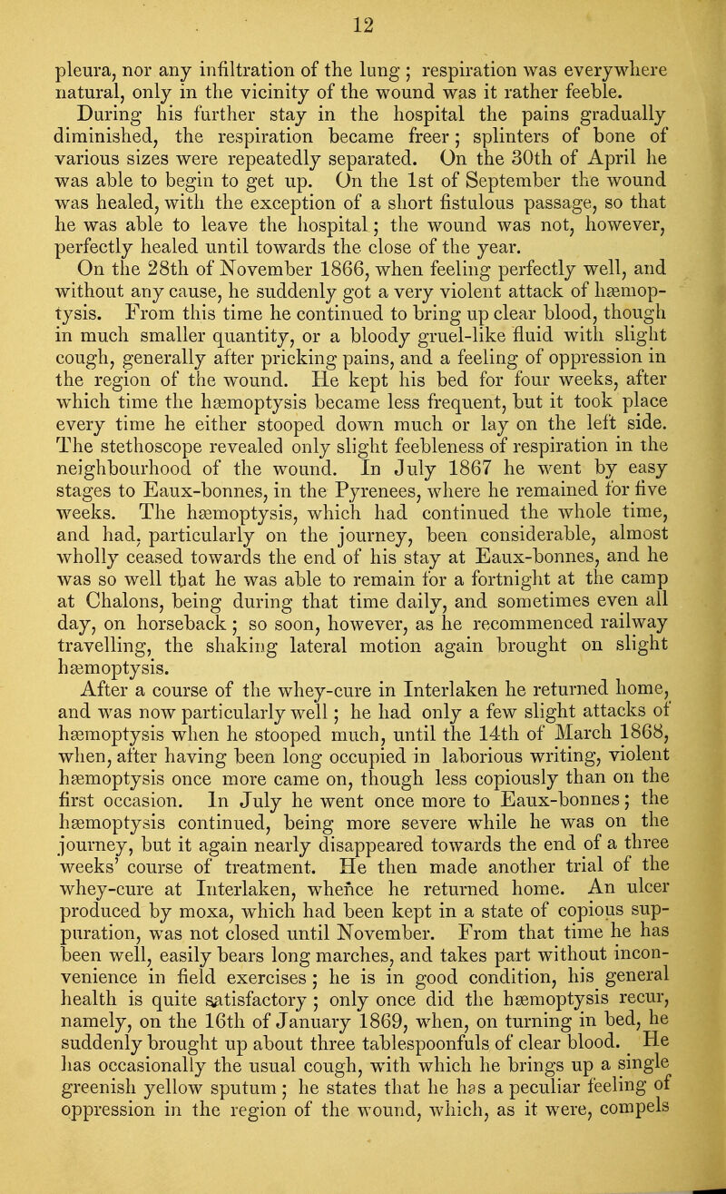 pleura, nor any infiltration of the lung ; respiration was everywliere natural, only in the vicinity of the wound was it rather feeble. During his further stay in the hospital the pains gradually diminished, the respiration became freer; splinters of bone of various sizes were repeatedly separated. On the 30th of April he was able to begin to get up. On the 1st of September the wound was healed, with the exception of a short fistulous passage, so that he was able to leave the hospital; the wound was not, however, perfectly healed until towards the close of the year. On the 28th of November 1866, when feeling perfectly well, and without any cause, he suddenly got a very violent attack of hemop- tysis. From this time he continued to bring up clear blood, though in much smaller quantity, or a bloody gruel-like fluid with slight cough, generally after pricking pains, and a feeling of oppression in the region of the w^ound. He kept his bed for four weeks, after which time the hgemoptysis became less frequent, but it took place every time he either stooped down much or lay on the left side. The stethoscope revealed only slight feebleness of respiration in the neighbourhood of the wound. In July 1867 he went by easy stages to Eaux-bonnes, in the Pyrenees, where he remained for five weeks. The hgemoptysis, which had continued the whole time, and had, particularly on the journey, been considerable, almost wholly ceased towards the end of his stay at Eaux-bonnes, and he was so well that he was able to remain for a fortnight at the camp at Chalons, being during that time daily, and sometimes even all day, on horseback; so soon, however, as he recommenced railway travelling, the shaking lateral motion again brought on slight haemoptysis. After a course of the whey-cure in Interlaken he returned home, and was now particularly well; he had only a few slight attacks of hgemoptysis when he stooped much, until the 14th of March 1868, when, after having been long occupied in laborious writing, violent hgemoptysis once more came on, though less copiously than on the first occasion. In July he went once more to Eaux-bonnes; the hgemoptysis continued, being more severe while he was on the journey, but it again nearly disappeared towards the end of a three weeks' course of treatment. He then made another trial of the whey-cure at Interlaken, whence he returned home. An ulcer produced by moxa, which had been kept in a state of copious sup- puration, was not closed until November. From that time he has been well, easily bears long marches, and takes part without incon- venience in field exercises ; he is in good condition, his general health is quite satisfactory ; only once did the hgemoptysis recur, namely, on the 16th of January 1869, when, on turning in bed, he suddenly brought up about three tablespoonfuls of clear blood. _ He lias occasionally the usual cough, with which he brings up a single greenish yellow sputum; he states that he has a peculiar feeling of oppression in the region of the wound, which, as it were, compels