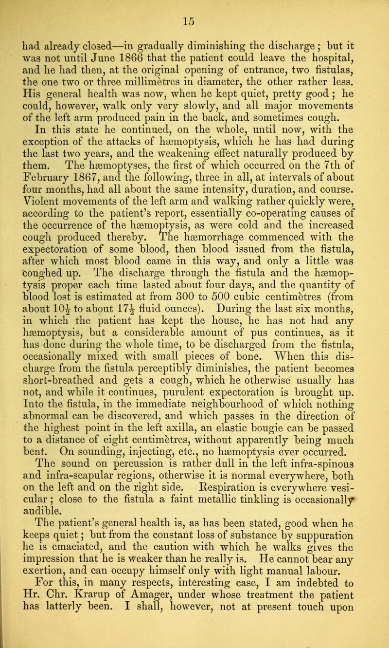 had already closed—in gradually diminishing the discharge ; but it was not until June 1866 that the patient could leave the hospital, and he had then, at the original opening of entrance, two fistulas, the one two or three millimetres in diameter, the other rather less. His general health was now, when he kept quiet, pretty good ; he could, however, walk only very slowly, and all major movements of the left arm produced pain in the back, and sometimes cough. In this state he continued, on the whole, until now, with the exception of the attacks of haemoptysis, which he has had during the last two years, and the weakening effect naturally produced by them. The hsemoptyses, the first of which occurred on the 7th of February 1867, and the following, three in all, at intervals of about four months, had all about the same intensity, duration, and course. Violent movements of the left arm and walking rather quickly were, according to the patient's report, essentially co-operating causes of the occurrence of the hgemoptysis, as were cold and the increased cough produced thereby. The haemorrhage commenced with the expectoration of some blood, then blood issued from the fistula, after which most blood came in this way, and only a little was coughed up. The discharge through the fistula and the hemop- tysis proper each time lasted about four days, and the quantity of blood lost is estimated at from 300 to 500 cubic centimetres (from about 10J to about 17^ fluid ounces). During the last six months, in which the patient has kept the house, he has not had any haemoptysis, but a considerable amount of pus continues, as it has done during the whole time, to be discharged from the fistula, occasionally mixed with small pieces of bone. When this dis- charge from the fistula perceptibly diminishes, the patient becomes short-breathed and gets a cough, which he otherwise usually has not, and while it continues, purulent expectoration is brought up. Into the fistula, in the immediate neighbourhood of which nothing abnormal can be discovered, and which passes in the direction of the highest point in the left axilla, an elastic bougie can be passed to a distance of eight centimetres, without apparently being much bent. On sounding, injecting, etc., no hfemoptysis ever occurred. The sound on percussion is rather dull in the left infra-spinous and infra-scapular regions, otherwise it is normal everywhere, both on the left and on the right side. Respiration is everywhere vesi- cular ; close to the fistula a faint metallic tinkling is occasionally audible. The patient's general health is, as has been stated, good when he keeps quiet; but from the constant loss of substance by suppuration he is emaciated, and the caution with which he walks gives the impression that he is weaker than he really is. He cannot bear any exertion, and can occupy himself only with light manual labour. For this, in many respects, interesting case, I am indebted to Hr. Chr. Krarup of Amager, under whose treatment the patient has latterly been. I shall, however, not at present touch upon