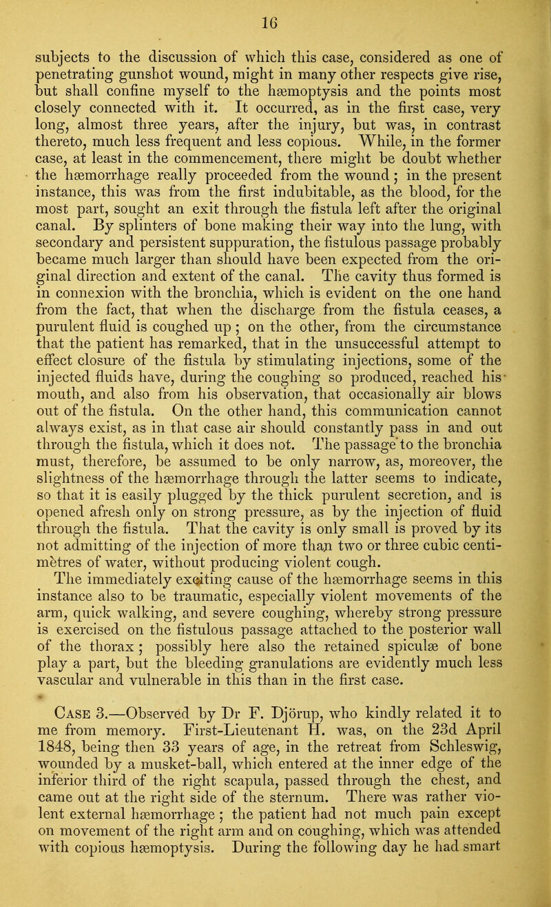 subjects to the discussion of which this case, considered as one of penetrating gunshot wound, might in many other respects give rise, but shall confine myself to the haemoptysis and the points most closely connected with it. It occurred, as in the first case, very long, almost three years, after the injury, but was, in contrast thereto, much less frequent and less copious. While, in the former case, at least in the commencement, there might be doubt whether the haemorrhage really proceeded from the wound; in the present instance, this was from the first indubitable, as the blood, for the most part, sought an exit through the fistula left after the original canal. By splinters of bone making their way into the lung, with secondary and persistent suppuration, the fistulous passage probably became much larger than should have been expected from the ori- ginal direction and extent of the canal. The cavity thus formed is in connexion with the bronchia, which is evident on the one hand from the fact, that when the discharge from the fistula ceases, a purulent fluid is coughed up ; on the other, from the circumstance that the patient has remarked, that in the unsuccessful attempt to effect closure of the fistula by stimulating injections, some of the injected fluids have, during the coughing so produced, reached his* mouth, and also from his observation, that occasionally air blows out of the fistula. On the other hand, this communication cannot always exist, as in that case air should constantly pass in and out through the fistula, which it does not. The passage'to the bronchia must, therefore, be assumed to be only narrow, as, moreover, the slightness of the haemorrhage through the latter seems to indicate, so that it is easily plugged by the thick purulent secretion, and is opened afresh only on strong pressure, as by the injection of fluid through the fistula. That the cavity is only small is proved by its not admitting of the injection of more thaji two or three cubic centi- metres of water, without producing violent cough. The immediately exciting cause of the hgemorrhage seems in this instance also to be traumatic, especially violent movements of the arm, quick walking, and severe coughing, whereby strong pressure is exercised on the fistulous passage attached to the posterior wall of the thorax ; possibly here also the retained spiculse of bone play a part, but the bleeding granulations are evidently much less vascular and vulnerable in this than in the first case. Case 3.—Observed by Dr F. Djorup, who kindly related it to me from memory. First-Lieutenant H. was, on the 23d April 1848, being then 33 years of age, in the retreat from Schleswig, wounded by a musket-ball, which entered at the inner edge of the inferior third of the right scapula, passed through the chest, and came out at the right side of the sternum. There was rather vio- lent external haemorrhage ; the patient had not much pain except on movement of the right arm and on coughing, which was attended with copious haemoptysis. During the following day he had smart