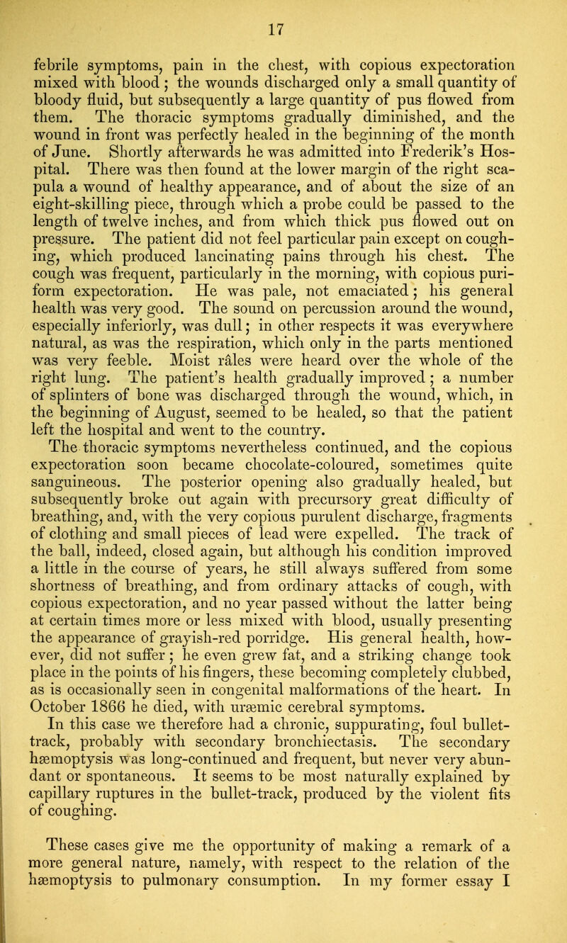 febrile symptoms, pain in the chest, with copious expectoration mixed with blood ; the wounds discharged only a small quantity of bloody fluid, but subsequently a large quantity of pus flowed from them. The thoracic symptoms gradually diminished, and the wound in front was perfectly healed in the beginning of the month of June. Shortly afterwards he was admitted into Frederik's Hos- pital. There was then found at the lower margin of the right sca- pula a wound of healthy appearance, and of about the size of an eight-skilling piece, through which a probe could be passed to the length of twelve inches, and from which thick pus flowed out on pressure. The patient did not feel particular pain except on cough- ing, which produced lancinating pains through his chest. The cough was frequent, particularly in the morning, w^ith copious puri- form expectoration. He was pale, not emaciated; his general health was very good. The sound on percussion around the wound, especially inferiorly, was dull; in other respects it was everywhere natural, as was the respiration, which only in the parts mentioned was very feeble. Moist rales were heard over the whole of the right lung. The patient's health gradually improved; a number of splinters of bone was discharged through the wound, which, in the beginning of August, seemed to be healed, so that the patient left the hospital and went to the country. The thoracic symptoms nevertheless continued, and the copious expectoration soon became chocolate-coloured, sometimes quite sanguineous. The posterior opening also gradually healed, but subsequently broke out again with precursory great difiiculty of breathing, and, with the very copious purulent discharge, fragments of clothing and small pieces of lead were expelled. The track of the ball, indeed, closed again, but although his condition improved a little in the course of years, he still always suffered from some shortness of breathing, and from ordinary attacks of cough, with copious expectoration, and no year passed without the latter being at certain times more or less mixed with blood, usually presenting the appearance of grayish-red porridge. His general health, how- ever, did not suffer; he even grew fat, and a striking change took place in the points of his fingers, these becoming completely clubbed, as is occasionally seen in congenital malformations of the heart. In October 1866 he died, with ur^emic cerebral symptoms. In this case we therefore had a chronic, suppurating, foul bullet- track, probably with secondary bronchiectasis. The secondary haemoptysis w as long-continued and frequent, but never very abun- dant or spontaneous. It seems to be most naturally explained by capillary ruptures in the bullet-track, produced by the violent fits of coughing. These cases give me the opportunity of making a remark of a more general nature, namely, with respect to the relation of the haemoptysis to pulmonary consumption. In my former essay I