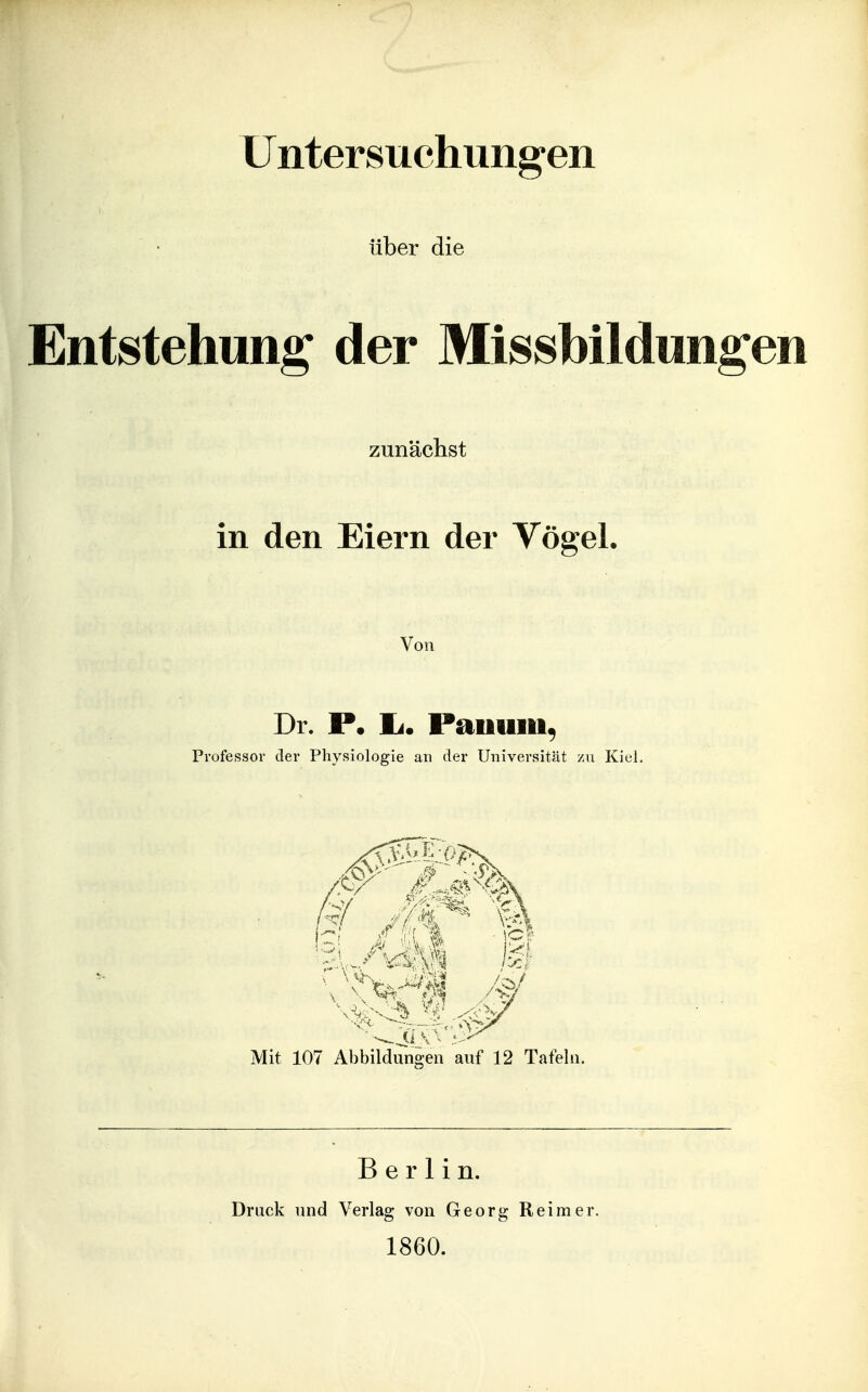 Untersuchungen über die Entstehung der Missbildung zunächst in den Eiern der Vögel. Von Dr. Ii. Paiiuiii, Professor der Physiologie an der Universität zu Kiel. Mit 107 Abbildungen auf 12 Tafeln. Berlin. Druck und Verlag von Georg Reimer. 1860.