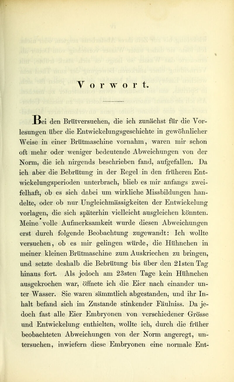 V o r w o r t Bei den Brütversuchen, die ich zunächst für die Vor- lesungen über die Entwickelungsgesdiichte in gewölmliclier Weise in einer Brütmaschine vornahm, waren mir schon oft mehr oder weniger bedeutende Abweichungen von der Norm, die ich nirgends beschrieben fand, aufgefallen. Da ich aber die Bebrütung in der Eegel in den früheren Ent- wickelungsperioden unterbrach, blieb es mir anfangs zwei- felhaft, ob es sich dabei um wirkliche Missbildungen han- delte, oder ob nur Ungleichmässigkeiten der Entwickelung vorlagen, die sich späterhin vielleicht ausgleichen könnten. Meine volle Aufmerksamkeit wurde diesen Abweichungen erst durch folgende Beobachtung zugewandt: Ich wollte versuchen, ob es mir gelingen würde, die Hühnchen in meiner kleinen Brütmaschine zum Auskriechen zu bringen, und setzte deshalb die Bebrütung bis über den 21stenTag hinaus fort. Als jedoch am 23sten Tage kein Hühnchen ausgekrochen war, öffnete ich die Eier nach einander un- ter Wasser. Sie waren sämmtlich abgestanden, und ihr In- halt befand sich im Zustande stinkender Fäulniss. Da je- doch fast alle Eier Embryonen von verschiedener Grösse und Entwickelung enthielten, wollte ich, durch die früher beobachteten Abweichungen von der Norm angeregt, un- tersuchen, inwiefern diese Embryonen eine normale Ent-