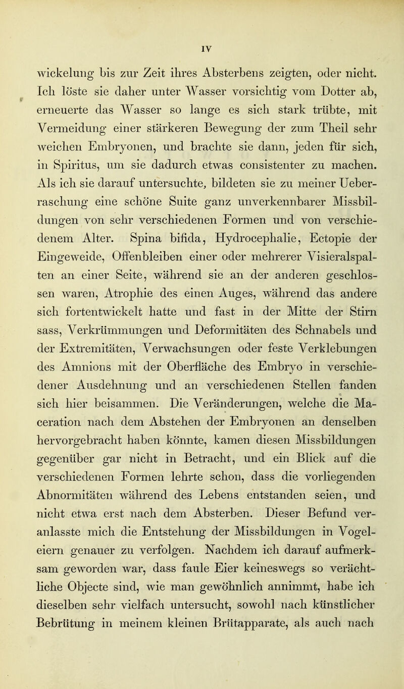 Wickelung bis zur Zeit ihres Absterbens zeigten, oder nicht. Ich löste sie daher unter Wasser vorsichtig vom Dotter ab, erneuerte das Wasser so lange es sich stark trübte, mit Vermeidung einer stärkeren Bewegung der zum Theil sehr weichen Embryonen, und brachte sie dann, jeden für sich, in Spiritus, um sie dadurch etwas consistenter zu machen. Als ich sie darauf untersuchte, bildeten sie zu meiner Ueber- raschung eine schöne Suite ganz unverkennbarer Missbil- dungen von sehr verschiedenen Formen und von verschie- denem Alter. Spina bifida, Hydrocephalie, Ectopie der Eingeweide, Offenbleiben einer oder mehrerer Yisieralspal- ten an einer Seite, während sie an der anderen geschlos- sen waren, Atrophie des einen Auges, während das andere sich fortentwickelt hatte und fast in der Mitte der Stirn sass, Verkrümmungen und Deformitäten des Schnabels und der Extremitäten, Verwachsungen oder feste Verklebungen des Amnions mit der Oberfläche des Embryo in verschie- dener Ausdehnung und an verschiedenen Stellen fanden sich hier beisammen. Die Veränderungen, welche die Ma- ceration nach dem Abstehen der Embryonen an denselben hervorgebracht haben könnte, kamen diesen Missbildungen gegenüber gar nicht in Betracht, und ein Blick auf die verschiedenen Formen lehrte schon, dass die vorliegenden Abnormitäten während des Lebens entstanden seien, und nicht etwa erst nach dem Absterben. Dieser Befund ver- anlasste mich die Entstehung der Missbildungen in Vogel- eiern genauer zu verfolgen. Nachdem ich darauf aufmerk- sam geworden war, dass faule Eier keineswegs so verächt- liche Objecte sind, wie man gewöhnlich annimmt, habe ich dieselben sehr vielfach untersucht, sowohl nach künstlicher Bebrütung in meinem kleinen Brütapparate, als auch nach