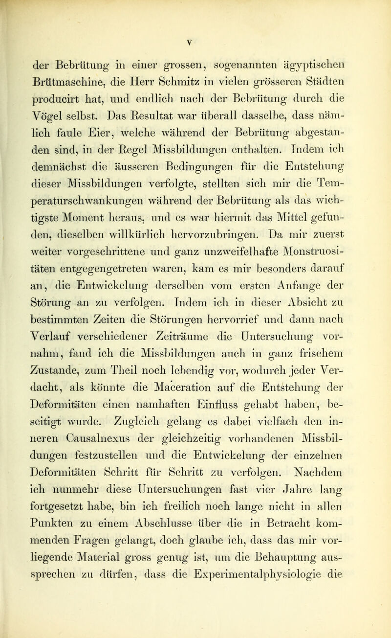der Bebrütung in einer grossen, sogenannten ägyptischen Brütmaschine, die Herr Schmitz in vielen grösseren Städten producirt hat, und endlich nach der Bebrütung durch die Vögel selbst. Das Eesultat war überall dasselbe, dass näm- lich faule Eier, welche während der Bebrütung abgestan- den sind, in der Eegel Missbildungen enthalten. Indem ich demnächst die äusseren Bedingungen für die Entstehung dieser Missbiidungen verfolgte, stellten sich mir die Tem- peraturschwankungen während der Bebrütung als das wich- tigste Moment heraus, und es war hiermit das Mittel gefun- den, dieselben willkürlich hervorzubringen. Da mir zuerst weiter vorgeschrittene und ganz unzweifelhafte Monstruosi- täten entgegengetreten waren, kam es mir besonders darauf an, die Entwickelung derselben vom ersten Anfange der Störung an zu verfolgen. Indem ich in dieser Absicht zu bestimmten Zeiten die Störungen hervorrief und dann nach Verlauf verschiedener Zeiträume die Untersuchung vor- nahm, fand ich die Missbildungen auch in ganz frischem Zustande, zum Theil noch lebendig vor, wodurch jeder Ver- dacht, als könnte die Maceration auf die Entstehung der Deformitäten einen namhaften Einfluss gehabt haben, be- seitigt wurde. Zugleich gelang es dabei vielfach den in- neren Causalnexus der gleichzeitig vorhandenen Missbil- dungen festzustellen und die Entwickelung der einzelnen Deformitäten Schritt für Schritt zu verfolgen. Nachdem ich nunmehr diese Untersuchungen fast vier Jahre lang fortgesetzt habe, bin ich freilich noch lange nicht in allen Punkten zu einem Abschlüsse über die in Betracht kom- menden Fragen gelangt, doch glaube ich, dass das mir vor- liegende Material gross genug ist, um die Behauptung aus- sprechen zu dürfen, dass die Experimentalphysiologie die
