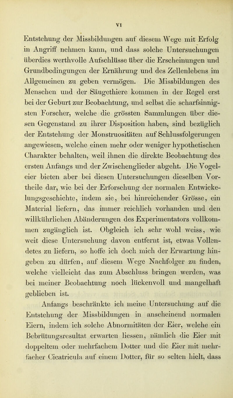 Entstellung der Missbildungen auf diesem Wege mit Erfolg in Angriff nehmen kann, und dass solche Untersuchungen überdies werthvolle Aufschlüsse über die Erscheinungen und Grundbedingungen der Ernährung und des Zellenlebens im Allgemeinen zu geben vermögen. Die Missbildungen des Menschen und der Säugethiere kommen in der Eegel erst bei der Geburt zur Beobachtung, und selbst die scharfsinnig- sten Forscher, welche die grössten Sammlungen über die- sen Gegenstand zu ihrer Disposition haben, sind bezüglich der Entstehung der Monstruositäten auf Schlussfolgerungen angewiesen, welche einen mehr oder weniger hypothetischen Charakter behalten, weil ihnen die direkte Beobachtung des ersten Anfangs und der Zwischenglieder abgeht. Die Vogel- eier bieten aber bei diesen Untersuchungen dieselben Vor- theile dar, wie bei der Erforschung der normalen Entwicke- lungsgeschichte, indem sie, bei hinreichender Grösse, ein Material liefern, das immer reichlich vorhanden und den willkührlichen Abänderungen des Experimentators vollkom- men zugänglich ist. Obgleich ich sehr wohl weiss, wie weit diese Untersuchung davon entfernt ist, etwas Vollen- detes zu liefern, so hoffe ich doch mich der Erwartung hin- geben zu dürfen, auf diesem Wege Nachfolger zu finden, welche vielleicht das zum Abschluss bringen werden, was bei meiner Beobachtung noch lückenvoll und mangelhaft geblieben ist. Anfangs beschränkte ich meine Untersuchung auf die Entstehung der Missbildungen in anscheinend normalen Eiern, indem ich solche Abnormitäten der Eier, welche ein Bebrütungsresultat erwarten liessen, nämlich die Eier mit doppeltem oder mehrfachem Dotter und die Eier mit mehr- facher Cicatricula auf einem Dotter, für so selten hielt, dass