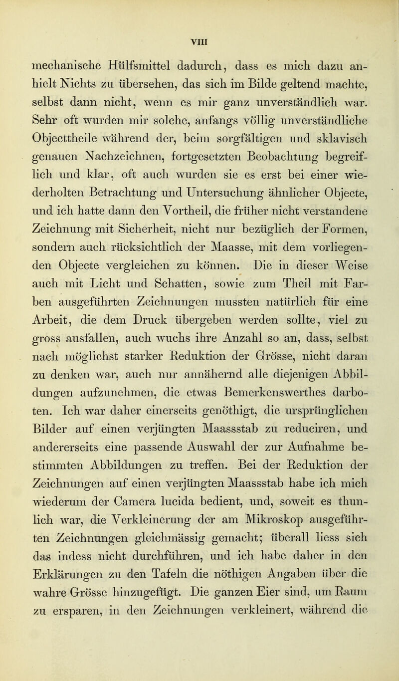 mechanisclie Hülfsmittel dadurch, dass es mich dazu an- hielt Nichts zu übersehen, das sich im Bilde geltend machte, selbst dann nicht, wenn es mir ganz unverständlich war. Sehr oft wurden mir solche, anfangs völlig unverständliche Objecttheile während der, beim sorgfältigen und sklavisch genauen Nachzeichnen, fortgesetzten Beobachtung begreif- lich und klar, oft auch wurden sie es erst bei einer wie- derholten Betrachtung und Untersuchung ähnlicher Objecte, und ich hatte dann den Vortheil, die früher nicht verstandene Zeichnung mit Sicherheit, nicht nur bezüglich der Formen, sondern auch rücksichtlich der Maasse, mit dem vorliegen- den Objecte vergleichen zu können. Die in dieser Weise auch mit Licht und Schatten, sowie zum Theil mit Far- ben ausgeführten Zeichnungen mussten natürlich für eine Arbeit, die dem Druck übergeben werden sollte, viel zu gross ausfallen, auch wuchs ihre Anzahl so an, dass, selbst nach möglichst starker Reduktion der Grösse, nicht daran zu denken war, auch nur annähernd alle diejenigen Abbil- dungen aufzunehmen, die etwas Bemerkenswerthes darbo- ten. Ich war daher einerseits genöthigt, die ursprünglichen Bilder auf einen verjüngten Maassstab zu reduciren, und andererseits eine passende Auswahl der zur Aufnahme be- stimmten Abbildungen zu treffen. Bei der Reduktion der Zeichnungen auf einen verjüngten Maassstab habe ich mich wiederum der Camera lucida bedient, und, soweit es thun- lich war, die Verkleinerung der am Mikroskop ausgeführ- ten Zeichnungen gleichmässig gemacht; überall liess sich das indess nicht durchführen, und ich habe daher in den Erklärungen zu den Tafeln die nöthigen Angaben über die wahre Grösse hinzugefügt. Die ganzen Eier sind, um Raum zu ersparen, in den Zeichnungen verkleinert, während die