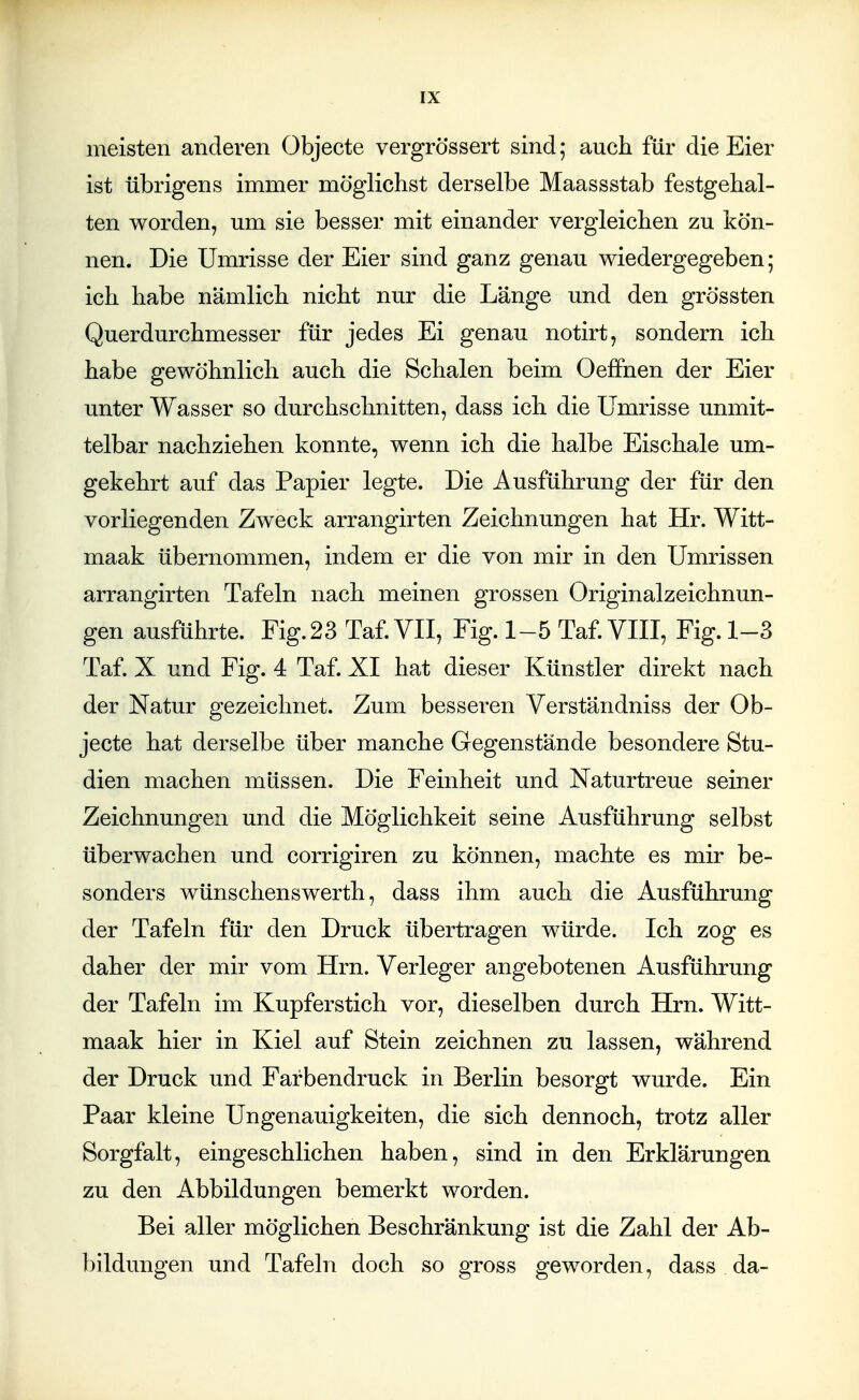 meisten anderen Objecte vergrö'ssert sind; auch für die Eier ist übrigens immer möglichst derselbe Maassstab festgehal- ten worden, um sie besser mit einander vergleichen zu kön- nen. Die Umrisse der Eier sind ganz genau wiedergegeben; ich habe nämlich nicht nur die Länge und den grössten Querdurchmesser für jedes Ei genau notirt, sondern ich habe gewöhnlich auch die Schalen beim Oefifnen der Eier unter Wasser so durchschnitten, dass ich die Umrisse unmit- telbar nachziehen konnte, wenn ich die halbe Eischale um- gekehrt auf das Papier legte. Die Ausführung der für den vorliegenden Zweck arrangirten Zeichnungen hat Hr. Witt- maak übernommen, indem er die von mir in den Umrissen arrangirten Tafeln nach meinen grossen Originalzeichnun- gen ausführte. Fig. 23 Taf.VII, Fig. 1-5 Taf. VIII, Fig. 1-3 Taf. X und Fig. 4 Taf. XI hat dieser Künstler direkt nach der Natur gezeichnet. Zum besseren Verständniss der Ob- jecte hat derselbe über manche Gegenstände besondere Stu- dien machen müssen. Die Feinheit und Naturtreue seiner Zeichnungen und die Möglichkeit seine Ausführung selbst überwachen und corrigiren zu können, machte es mir be- sonders wünschenswerth, dass ihm auch die Ausführung der Tafeln für den Druck übertragen würde. Ich zog es daher der mir vom Hrn. Verleger angebotenen Ausführung der Tafeln im Kupferstich vor, dieselben durch Hrn. Witt- maak hier in Kiel auf Stein zeichnen zu lassen, während der Druck und Farbendruck in Berlin besorgt wurde. Ein Paar kleine Ungenauigkeiten, die sich dennoch, trotz aller Sorgfalt, eingeschlichen haben, sind in den Erklärungen zu den Abbildungen bemerkt worden. Bei aller möglichen Beschränkung ist die Zahl der Ab- bildungen und Tafeln doch so gross geworden, dass da-