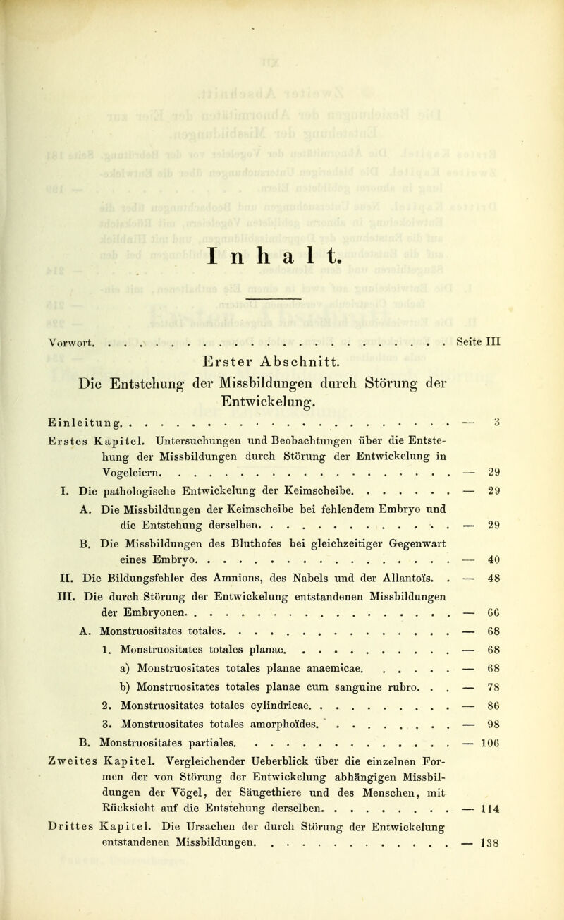 Inhalt Vorwort Seite III Erster Abschnitt. Die Entstehung der Missbildungen durch Störung der Entwickelung. Einleitung — 3 Erstes Kapitel. Untersuchungen und Beobaditungen über die Entste- hung der Missbildungen durch Störung der Entwickelung in Vogeleiern — 29 I. Die pathologische Entwickelung der Keimscheibe — 29 A. Die Missbildungen der Keirascheibe bei fehlendem Embryo und die Entstehung derselben . — 29 B. Die Missbildungen des Bluthofes bei gleichzeitiger Gegenwart eines Embryo — 40 II. Die Bildungsfehler des Amnions, des Nabels und der Allantois. . — 48 III. Die durch Störung der Entwickelung entstandenen Missbildungen der Embryonen — 66 A. Monstruositates totales — 68 1. Monstruositates totales planae — 68 a) Monstruositates totales planae anaemicae — 68 b) Monstruositates totales planae cum sanguine rubro. . . — 78 2. Monstruositates totales cylindricae — 86 3. Monstruositates totales amorpho'ides. — 98 B. Monstruositates partiales — lOG Zweites Kapitel. Vergleichender Ueberblick über die einzelnen For- men der von Störung der Entwickelung abhängigen Missbil- dungen der Vögel, der Säugethiere und des Menschen, mit Rücksicht auf die Entstehung derselben — 114 Drittes Kapitel. Die Ursachen der durch Störung der Entwickelung entstandenen Missbildungen — 138