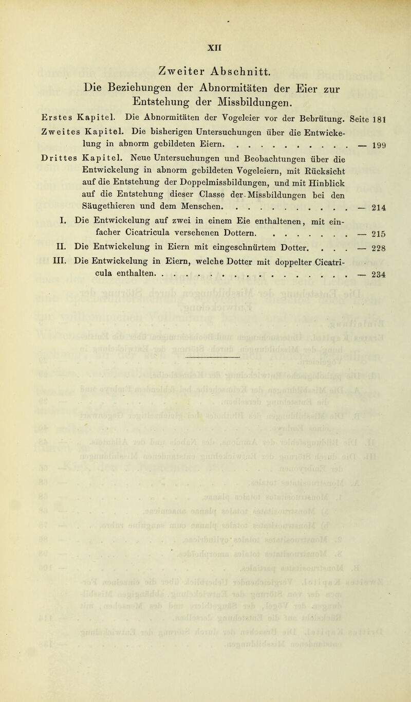 Zweiter Abschnitt. Die Beziehungen der Abnormitäten der Eier zur Entstehung der Missbildungen. Erstes Kapitel. Die Abnormitäten der Vogeleier vor der Bebrütung. Seite 181 Zweites Kapitel. Die bisherigen Untersuchungen über die Entwicke- lung in abnorm gebildeten Eiern 199 Drittes Kapitel. Neue Untersuchungen und Beobachtungen über die Entwickelung in abnorm gebildeten Vogeleiern, mit Eücksicht auf die Entstehung der Doppelmissbildungen, und mit Hinblick auf die Entstehung dieser Classe der. Missbildungen bei den Säugethieren und dem Menschen — 214 I. Die Entwickelung auf zwei in einem Eie enthaltenen, mit ein- facher Cicatricula versehenen Dottern — 215 II. Die Entwickelung in Eiern mit eingeschnürtem Dotter. . . . — 228 III. Die Entwickelung in Eiern, welche Dotter mit doppelter Cicatri- cula enthalten — 234