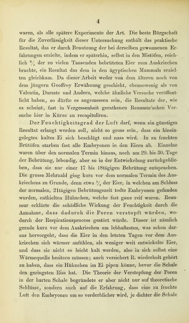 waren; als alle spätere Experimente der Art. Die beste Bürgschaft für die Zuverlässigkeit dieser Untersuchung enthält das praktische Resultat; das er durch Benutzung der bei derselben gewonnenen Er- fahrungen erzielte^ indem er späterhin, selbst in den Mistöfen^ reich- lich der zu vielen Tausenden bebrüteten Eier zum Auskriechen brachte, ein Resultat das dem in den ägyptischen Mammals erziel- ten gleichkam. Da dieser Arbeit weder von dem älteren noch von dem Jüngern Geoffroy Erwähnung geschieht, ebensowenig als von Valentin, Dareste und Andern, welche ähnliche Versuche veröffent- licht haben, so dürfte es angemessen sein, die Resultate der, wie es scheint, fast in Vergessenheit gerathenen Reanmur'schen Ver- suche hier in Kürze zu recapituliren. Der Feuchtigkeitsgrad der Luft darf, wenn ein günstiges Resultat erlangt werden soll, nicht so gross sein, dass ein hinein- gelegtes kaltes Ei sich beschlägt und nass wird. In zu feuchten Brütöfen starben fast alle Embryonen in den Eiern ab. Einzelne waren über den normalen Termin hinaus, noch am 29. bis 30. Tage der Bebrütung, lebendig, aber so in der Entwickelung zurückgeblie- ben, dass sie nur einer 17 bis J8tägigen Bebrütung entsprachen. Die grosse Mehrzahl ging kurz vor dem normalen Termin des Aus- kriechens zu Grunde, denn etwa % der Eier, in welchen am Schluss der normalen, 21tägigen Bebrütungszeit todte Embryonen gefunden wurden, enthielten Hühnchen, welche fast ganz reif waren. Reau- mur erklärte die schädliche Wirkung der Feuchtigkeit durch die Annahme, dass dadurch die Poren verstopft würden, wo- durch der Respirationsprocess gestört würde. Dieser ist nämlich gerade kurz vor dem Auskriechen am lebhaftesten, was schon dar- aus hervorgeht, dass die Eier in den letzten Tagen vor dem Aus- kriechen sich wärmer anfühlen, als weniger weit entwickelte Eier, und dass sie nicht so leicht kalt werden, also in sich selbst eine Wärmequelle besitzen müssen; auch versichert R. wiederholt gehört zu haben, dass ein Hühnchen im Ei pipen könne, bevor die Schale den geringsten Riss hat. Die Theorie der Verstopfung der Poren in der harten Schale begründete er aber nicht nur auf theoretische Schlüsse, sondern auch auf- die Erfahrung, dass eine zu feuchte Luft den Embryonen um so verderblicher wird, je dichter die Schale