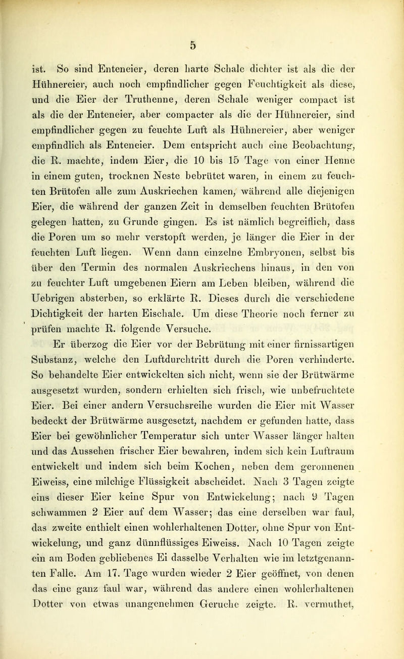 ist. So sind Enteneier; deren liarte Schale dichter ist als die der Hühnereier, auch noch empfindlicher gegen Feiiclitigkeit als diese, und die Eier der Truthenne, deren Schale weniger compact ist als die der Enteneier, aber compacter als die der Hühnereier, sind empfindlicher gegen zu feuchte Luft als Hühnereier, aber weniger empfindlich als Enteneier. Dem entspricht auch eine Beobachtung, die R. machte, indem Eier, die 10 bis 15 Tage von einer Henne in einem guten, trocknen Neste bebrütet waren, in einem zu feuch- ten Brütofen alle zum Auskriechen kamen, während alle diejenigen Eier, die während der ganzen Zeit in demselben feuchten Brütofen gelegen hatten, zu Grunde gingen. Es ist nämlicli begreiflich, dass die Poren um so mehr verstopft werden, je länger die Eier in der feuchten Luft liegen. Wenn dann einzelne Embryonen, selbst bis über den Termin des normalen Auskriechens hinaus, in den von zu feuchter Luft umgebenen Eiern am Leben bleiben, während die Uebrigen absterben, so erklärte R. Dieses durch die verschiedene Dichtigkeit der harten Eischale. Um diese Theorie noch ferner zu prüfen machte ß. folgende Versuche. Er überzog die Eier vor der Bebrütung mit einer firnissartigen Substanz, welche den Luftdurchtritt durch die Poren verhinderte. So behandelte Eier entwickelten sich nicht, wenn sie der Brütwärme ausgesetzt wurden, sondern erhielten sich frisch, wie unbefruchtete Eier. Bei einer andern Versuchsreihe wurden die Eier mit Wasser bedeckt der Brütwärme ausgesetzt, nachdem er gefunden hatte, dass Eier bei gewöhnlicher Temperatur sich unter Wasser länger halten und das Aussehen frischer Eier bewahren, indem sich kein Luftraum entwickelt und indem sich beim Kochen, neben dem geronnenen Eiweiss, eine milchige Flüssigkeit abscheidet. Nach 3 Tagen zeigte eins dieser Eier keine Spur von Entwickelung; nacli 9 Tagen schwammen 2 Eier auf dem Wasser; das eine derselben war faul, das zweite enthielt einen wohlerhaltenen Dotter, ohne Spur von Ent- wickelung, und ganz dünnflüssiges Eiweiss. Nach 10 Tagen zeigte ein am Boden gebliebenes Ei dasselbe Verhalten wie im letztgenann- ten Falle. Am 17. Tage wurden wieder 2 Eier geöffiiet, von denen das eine ganz faul war, während das andere einen wohlerhaltenen Dotter von etwas unangenehmen Gerüche zeigte. 1\. vermuthet,