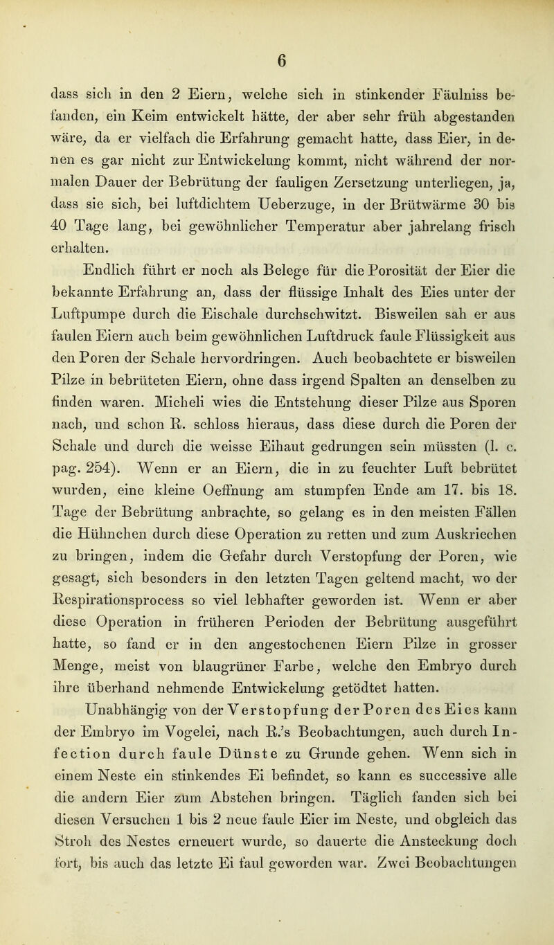 dass sich in den 2 Eiern, welche sich in stinkender Fäulniss be- fanden, ein Keim entwickelt hätte, der aber sehr früh abgestanden wäre, da er vielfach die Erfahrung gemacht hatte, dass Eier, in de- nen es gar nicht zur Entwicklung kommt, nicht während der nor- malen Dauer der Bebrütung der fauligen Zersetzung unterliegen, ja, dass sie sich, bei luftdichtem Ueberzuge, in der Brütwärme 30 bis 40 Tage lang, bei gewöhnlicher Temperatur aber jahrelang frisch erhalten. Endlich führt er noch als Belege für die Porosität der Eier die bekannte Erfahrung an, dass der flüssige Inhalt des Eies unter der Luftpumpe durch die Eischale durchschwitzt. Bisweilen sah er aus faulen Eiern auch beim gewöhnlichen Luftdruck faule Flüssigkeit aus den Poren der Schale hervordringen. Auch beobachtete er bisweilen Pilze in bebrüteten Eiern, ohne dass irgend Spalten an denselben zu finden waren. Micheli wies die Entstehung dieser Pilze aus Sporen nach, und schon E. schloss hieraus, dass diese durch die Poren der Schale und durch die weisse Eihaut gedrungen sein müssten (1. c. pag. 254). Wenn er an Eiern, die in zu feuchter Luft bebrütet wurden, eine kleine Oeffnung am stumpfen Ende am 17. bis 18. Tage der Bebrütung anbrachte, so gelang es in den meisten Fällen die Hühnchen durch diese Operation zu retten und zum Auskriechen zu bringen, indem die Gefahr durch Verstopfung der Poren, wie gesagt, sich besonders in den letzten Tagen geltend macht, wo der Eespirationsprocess so viel lebhafter geworden ist. Wenn er aber diese Operation in früheren Perioden der Bebrütung ausgeführt hatte, so fand er in den angestochenen Eiern Pilze in grosser Menge, meist von blaugrüner Farbe, welche den Embryo durch ihre überhand nehmende Entwicklung getödtet hatten. Unabhängig von der Verstopfung der Poren des Eies kann der Embryo im Vogelei, nach E.'s Beobachtungen, auch durch In- fection durch faule Dünste zu Grunde gehen. Wenn sich in einem Neste ein stinkendes Ei befindet, so kann es successive alle die andern Eier zUm Abstehen bringen. Täglich fanden sich bei diesen Versuchen 1 bis 2 neue faule Eier im Neste, und obgleich das Stroh des Nestes erneuert wurde, so dauerte die Ansteckung doch fort, bis auch das letzte Ei faul geworden war. Zwei Beobachtungen