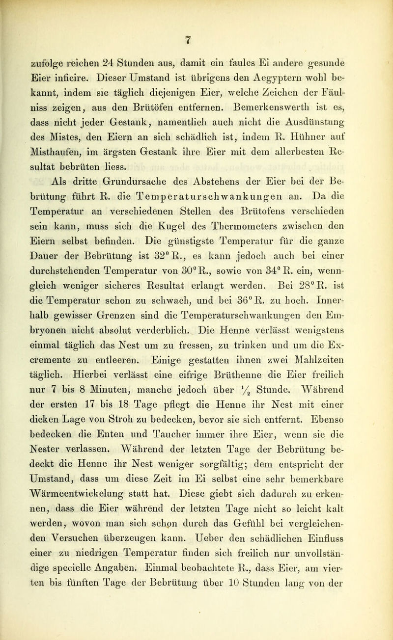Kufolge reichen 24 Stunden aus, damit ein faules Ei andere gesunde Eier inticire. Dieser Umstand ist übrigens den Aegyptern wolil be- kannt; indem sie täglich diejenigen Eier, welche Zeichen der Fäul- niss zeigen, aus den Brutöfen entfernen. Bemerkenswerth ist es, dass nicht jeder Gestank, namentlich auch nicht die Ausdünstung des Mistes, den Eiern an sich schädlich ist, indem E,. Hühner auf Misthaufen, im ärgsten Gestank ihre Eier mit dem allerbesten Re- sultat bebrüten Hess. Als dritte Grundursache des Abstehens der Eier bei der Be- brütung führt R. die Temperaturschwankungen an. Da die Temperatur an verschiedenen Stellen des Brütofens verschieden sein kann, muss sich die Kugel des Thermometers zwischen den Eiern selbst befinden. Die günstigste Temperatur für die ganze Dauer der Bebrütung ist 32° E,., es kann jedoch auch bei einer durchstehenden Temperatur von 30° R., sowie von 34° R. ein, wenn- gleich weniger sicheres Resultat erlangt werden. Bei 28° R. ist die Temperatur schon zu schwach, und bei 36° R. zu hoch. Inner- halb gewisser Grenzen sind die Teraperaturschwankungen den Em- bryonen nicht absolut verderblich. Die Henne verlässt wenigstens einmal täglich das Nest um zu fressen, zu trinken und um die Ex- cremente zu entleeren. Einige gestatten ihnen zwei Mahlzeiten täglich. Hierbei verlässt eine eifrige Brüthenne die Eier freilich nur 7 bis 8 Minuten, manche jedoch über Stunde. Während der ersten 17 bis 18 Tage pflegt die Henne ihr Nest mit einer dicken Lage von Stroh zu bedecken, bevor sie sich entfernt. Ebenso bedecken die Enten und Taucher immer ihre Eier, wenn sie die Nester verlassen. Während der letzten Tage der Bebrütung be- deckt die Henne ihr Nest weniger sorgfältig; dem entspricht der Umstand, dass um diese Zeit im Ei selbst eine sehr bemerkbare Wärmeentwickelung statt hat. Diese giebt sich dadurch zu erken- nen, dass die Eier während der letzten Tage nicht so leicht kalt werden, wovon man sich schon durch das Gefühl bei vergleichen- den Versuchen überzeugen kann. Ueber den schädlichen Einfluss einer zu niedrigen Temperatur finden sich freilich nur unvollstän- dige specielle Angaben. Einmal beobachtete R., dass Eier, am vier- ten bis fünften Tage der Bebrütung über 10 Stunden lang von der