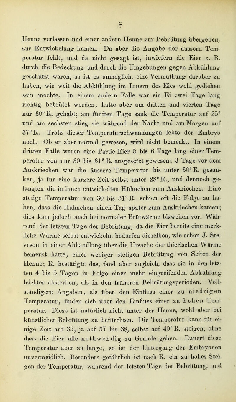 Henne verlassen und einer andern Henne zur Bebrütung übergeben; zur Entwickelung kamen. Da aber die Angabe der äussern Tem- peratur fehlt; und da nicht gesagt ist, inwiefern die Eier z. B, durch die Bedeckung und durch die Umgebungen gegen Abkühlung geschützt waren, so ist es unmöglich, eine Vermuthung darüber zu haben, wie weit die Abkühlung im Innern des Eies wohl gediehen sein mochte. In einem andern Falle war ein Ei zwei Tage lang richtig bebrütet worden, hatte aber am dritten und vierten Tage nur SO'^ß. gehabt; am fünften Tage sank die Temperatur auf 25 und am sechsten stieg sie während der Nacht und am Morgen auf 37 E. Trotz dieser Temperaturschwankungen lebte der Embryo noch. Ob er aber normal gewesen, wird nicht bemerkt. In einem dritten Falle waren eine Partie Eier 5 bis 6 Tage lang einer Tem- peratur von nur 30 bis 31 E. ausgesetzt gewesen; 3 Tage vor dem Auskriechen war die äussere Temperatur bis unter 30 E. gesun- ken, ja für eine kürzere Zeit selbst unter 28 E., und dennoch ge- langten die in ihnen entwickelten Hühnchen zum Auskriechen. Eine stetige Temperatur von 30 bis 31 E. schien oft die Folge zu ha- ben, dass die Hühnchen einen Tag später zum Auskriechen kamen; dies kam jedoch auch bei normaler Brütwärme bisweilen vor. Wäh- rend der letzten Tage der Bebrütung, da die Eier bereits eine merk- liche Wärme selbst entwickeln, bedürfen dieselben, wie schon J. Ste- veson in einer Abhandlung über die Ursache der thierischen Wärme bemerkt hatte, einer weniger stetigen Bebrütung von Seiten der Henne; E. bestätigte das, fand aber zugleich, dass sie in den letz- ten 4 bis 5 Tagen in Folge einer mehr eingreifenden Abkühlung leichter absterben, als in den früheren Bebrütungsperioden. Voll- ständigere Angaben, als über den Einfluss einer zu niedrigen Temperatur, finden sich über den Einfluss einer zu hohen Tem- peratur. Diese ist natürlich nicht unter der Henne, wohl aber bei künstlicher Bebrütung zu befürchten. Die Temperatur kann für ei- nige Zeit auf 35, ja auf 37 bis 38, selbst auf 40 E. steigen, ohne dass die Eier alle nothwendig zu Grunde gehen. Dauert diese Temperatur aber zu lange, so ist der Untergang der Embryonen unvermeidlich. Besonders gefährlich ist nach E. ein zu hohes Stei- gen der Temperatur, während der letzten Tage der Bebrütung, und