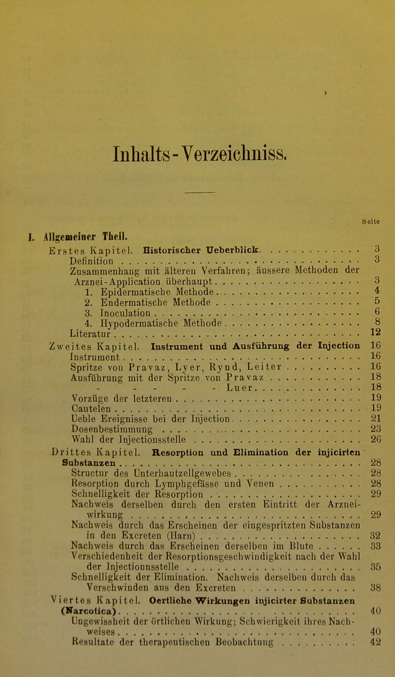 V Inhalts - Verzeicliniss. Seite 1. Allgemeiner Tlieil. Erstes Kapitel. Historischer Ueberblick 3 Definition 3 Zusammenhang mit älteren Verfahren; äussere Methoden der Arznei-Application überhaupt 3 1. Epidermatische Methode 4 2. Endermatische Methode 5 3. Inoculation 6 4. Hypodermatisehe Methode 8 Literatur 12 Zweites Kapitel. Instrument und Ausführung der Injectiou 16 Instrument 16 Spritze von Pravaz, Lyer, Rynd, Leiter 16 Ausführung mit der Spritze von Pravaz 18 Luer 18 Vorzüge der letzteren 19 Cautelen 19 Ueble Ereignisse bei der Irijection 21 Dosenbestimmung 23 Wahl der Injectionsstelle 26 Drittes Kapitel. Resorption und Elimination der i^jicirten Substanzen 28 Structur des Unterhautzellgewebes 28 Resorption durch Lymphgefässe und Venen 28 Schnelligkeit der Resorption 29 Nachweis derselben durch den ersten Eintritt der Arznei- wirkung 29 Nachweis durch das Erscheinen der eingespritzten Substanzen in den Excreten (Harn) 32 Nachweis durch das Erscheinen derselben im Blute 33 Verschiedenheit der Resorptionsgeschwiiidigkeit nach der Wahl der Injectionnsstelle 35 Schnelligkeit der Elimination. Nachweis derselben durch das Verschwinden aus den Excreten 38 Viertes Kapitel. Oertliohe Wirkungen it^icirter Substanzen (Narcotica) 40 üngewissheit der örtlichen Wirkung; Schwierigkeit ihres Nach- weises 40 Resultate der therapeutischen Beobachtung 42