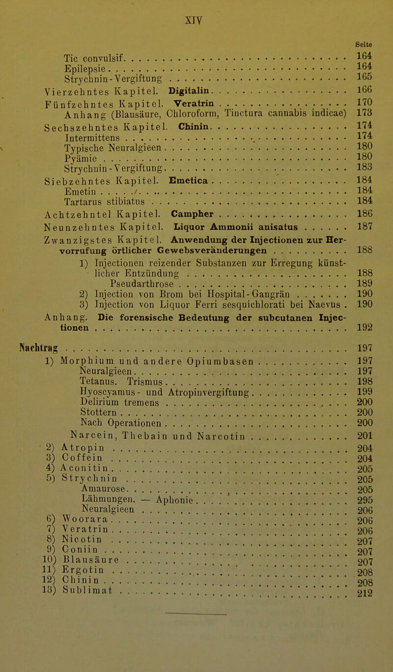 Seite Tic convulsif 16* Epilepsie 16* Strychnin-Vergiftung 165 Vierzehntes Kapitel. Digitalin 166 Fünfzehntes Kapitel. Veratrin 170 Anhang (Blausäure, Chloroform, Tiuctura cannabis indicae) 173 Sechszehntes Kapitel. Chinin 174 Interraittens 174 Typische Neuralgieen 180 Pyäraie 180 Strychuin-Vergiftung 183 Siebzehntes Kapitel. Emetica 184 Emetin / 184 Tartarus stibiatus 184 Achtzehntel Kapitel. Campher 186 Neunzehntes Kapitel. Liquor Ammonii anisatus 187 Zwanzigstes Kapitel. Auwendung der Iqjectiunen zur Her- vorrufung örtlicher Gewebsveränderungen 188 1) Injectionen reizender Substanzen zur Erregung künst- licher Entzündung 188 Pseudarthrose 189 2) Injection von Brom bei Hospital-Gangrän 190 3) Injection von Liquor Ferri sesquichlorati bei Naevus . 190 Anhang. Die forensische Bedeutung der subcutanen Injec- tionen 192 Pinchtrag 197 1) Morphium und andere Opiumbasen 197 Neuralgieen 197 Tetanus. Trismus 198 Hyoscyamus- und Atropinvergiftung 199 Delirium tremens 200 Stottern 200 Nach Operationen 200 Narcein, Thebain und Narcotin 201 2) Atropin 204 3) Coffein 204 4) Aconitin 205 5) Strychnin 205 Amaurose ^ ] 205 Lähmungen. — Aphonie. 295 Neuralgieen 206 6) Woorara 206 7) Veratrin 206 8) Nicotin . . '. 207 9) Coniin . 207 10) Blausäure 207 11) Ergotin .'*!.* 208 12) Chinin ' ' * 2O8 13) Sublimat [ 212