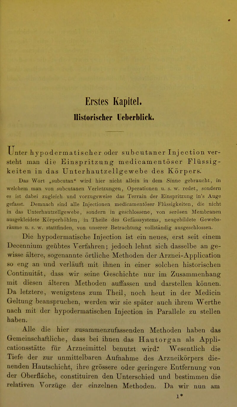 Erstes Kapitel. Historischer Ueberblick. Unter hypodermatischer oder subcutaner Injection ver- steht man die Einspritzung medicamentöser Flüssig- keiten in das Unterhautzellgewebe des Körpers. Das Wort „subcutan wkd hier nicht allein in dem Sinne gebraucht, in welchem man von subcutanen Verletzungen, Operationen u. s. w. redet, sondern es ist dabei zugleich und vorzugsweise das Terrain der Einspritzung in's Auge gefasst. Demnach sind alle Injectionen medicamentöser Flüssigkeiten, die nicht in das Unterhautzellgewebe, sondern in geschlossene, von serösen Membranen ausgekleidete Körperhöhlen, in Theile des Gefässsystems, neugebildete Gewebs- ränme u. s. w. stattfinden, von unserer Betrachtung vollständig ausgeschlossen. Die hypodermatische Injection ist ein neues, erst seit einem Decennium geübtes Verfahren; jedoch lehnt sich dasselbe an ge- wisse ältere, sogenannte örtliche Methoden der Arznei-Application so eng an und verläuft mit ihnen in einer solchen historischeu Continuität, dass wir seine Greschichte nur im Zusammenhang mit diesen älteren Methoden auflPassen und darstellen können. Da letztere, wenigstens zum Theil, noch heut in der Medicin Geltung beanspruchen, werden wir sie später auch ihrem Werthe nach mit der hypodermatischen Injection in Parallele zu stellen haben. Alle die hier zusammenzufassenden Methoden haben das Gemeinschaftliche, dass bei ihnen das Hautorgan als Appli- cationsstätte für Arzneimittel benutzt wird.* Wesentlich die Tiefe der zur unmittelbaren Aufnahme des Arzneikörpers die- nenden Hautschicht, ihre grössere oder geringere Entfernung von der Oberfläche, constituiren den Unterschied und bestimmen die relativen Vorzüge der einzelnen Methoden. Da wir nun am 1*