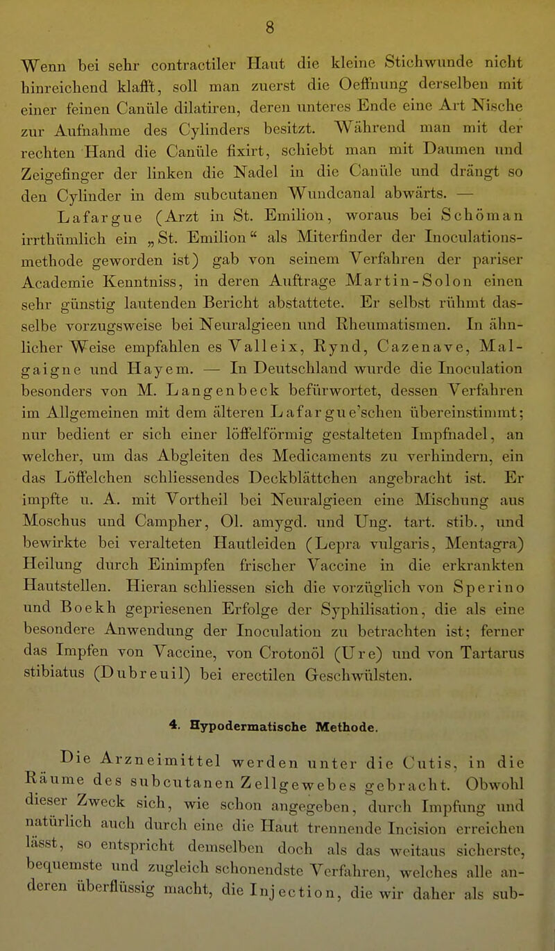 Wenn bei sehr contractiler Haut die kleine Stichwunde nicht hinreichend klafft, soll man zuerst die Oeffnung derselben mit einer feinen Canüle dilatiren, deren unteres Ende eine Art Nische zur Aufnahme des Cylinders besitzt. Während man mit der rechten Hand die Canüle fixirt, schiebt man mit Daumen und Zeigefinger der linken die Nadel in die Cani'ile und drängt so den Cylinder in dem subcutanen Wundcanal abwärts. — Lafargue (Arzt in St. Emilion, woraus bei Schorn an irrthümlich ein „St. Emilion als Miterfinder der Inoculations- methode geworden ist) gab von seinem Verfahren der pariser Academie Kenntniss, in deren Auftrage Martin-Solon einen sehr günstig lautenden Bericht abstattete. Er selbst riihmt das- selbe vorzugsweise bei Neuralgieen und Rheumatismen. In ähn- licher Weise empfahlen es Valleix, Rynd, Cazenave, Mal- gaigne und Hayem. — In Deutschland wurde die Inoculation besonders von M. Langenbeck befürwortet, dessen Verfahren im Allgemeinen mit dem älteren Lafargue'schen übereinstinnnt; nur bedient er sich einer löffeiförmig gestalteten Impfnadel, an welcher, um das Abgleiten des Medicaments zu verhindern, ein das Löffelchen schliessendes Deckblättchen angebracht ist. Er impfte u. A. mit Vortheil bei Neuralgieen eine Mischung aus Moschus und Campher, Ol. amygd. und Ung. tart. stib., und bewirkte bei veralteten Hautleiden (Lepra vulgaris, Mentagra) Heilung durch Einimpfen frischer Vaccine in die erkrankten Hautstellen. Hieran schliessen sich die vorziiglich von Sperino und Boekh gepriesenen Erfolge der Syphilisation, die als eine besondere Anwendung der Inoculation zu betrachten ist; ferner das Impfen von Vaccine, von Crotonöl (Ure) und von Tartarus stibiatus (Dubreuil) bei erectilen Geschwülsten. 4. Hypodermatische Methode. Die Arzneimittel werden unter die Cutis, in die Räume des subcutanen Zellgewebes gebracht. Obwohl dieser Zweck sich, wie schon angegeben, durch Impfting und natürlich auch durch eine die Haut trennende Incision erreichen lässt, so entspricht demselben doch als das weitaus sicherste, bequemste und zugleich schonendste Verfahren, welches alle an- deren überflüssig macht, die Inj actio n, die wir daher als sub-