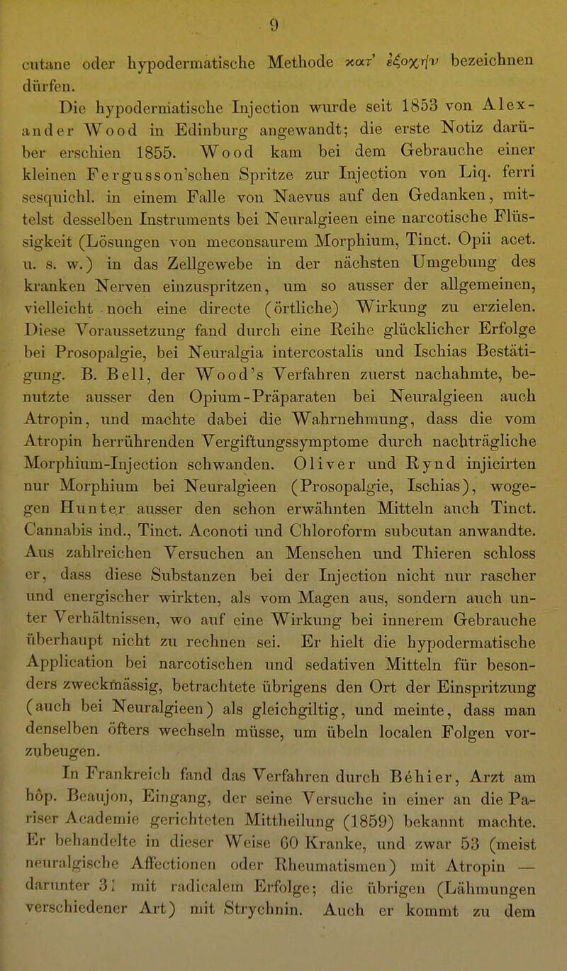 dürfen. Die hypoderniatische Injection wurde seit 1853 von Alex- ander Wood in Edinburg angewandt; die erste Notiz darü- ber erschien 1855. Wood kam bei dem Gebrauche einer kleinen Fergusson'schen Spritze zur Injection von Liq. ferri sesquichl. in einem Falle von Naevus auf den Gedanken, mit- telst desselben Instruments bei Neuralgieen eine narcotische Flüs- : sigkeit (Lösungen von meconsaurem Morphium, Tinct. Opii acet. u. s. w.) in das Zellgewebe in der nächsten Umgebung des kranken Nerven einzuspritzen, um so ausser der allgemeinen, vielleicht noch eine directe (örtliche) Wirkung zu erzielen. Diese Voraussetzung fand durch eine Reihe glücklicher Erfolge bei Prosopalgie, bei Neuralgia intercostalis und Ischias Bestäti- gung. B. Bell, der Wo od's Verfahren zuerst nachahmte, be- nutzte ausser den Opium - Präparaten bei Neuralgieen auch Atropin, und machte dabei die Wahrnehmung, dass die vom Atropin herrührenden Vergiftungssymptome durch nachträgliche Morphium-Injection schwanden. Oliver und Rynd injicirten nur Morphium bei Neuralgieen (Prosopalgie, Ischias), woge- '• gen Hunte.r ausser den schon erwähnten Mitteln auch Tinct, Cannabis ind., Tinct. Aconoti und Chloroform subcutan anwandte. Aus zahlreichen Versuchen an Menschen und Thieren schloss er, dass diese Substanzen bei der Injection nicht nur rascher und energischer wirkten, als vom Magen aus, sondern auch un- ter Verhältnissen, wo auf eine Wirkung bei innerem Gebrauche überhaupt nicht zu rechnen sei. Er hielt die hypodermatische Application bei narcotischen und sedativen Mitteln für beson- ders zweckrtiässig, betrachtete übrigens den Ort der Einspritzung (auch bei Neuralgieen) als gleichgiltig, und meinte, dass man denselben öfters wechseln müsse, um Übeln localen Folgen vor- zubeugen. In Frankreich fand das Verfahren durch Behl er, Arzt am hop. Beaujon, Eingang, der seine Versuche in einer an die Pa- riser Academie gerichteten Mittheilung (1859) bekannt machte. Er behandelte in dieser Weise GO Kranke, und zwar 53 (meist neuralgische AiFectionen oder Rheumatismen) mit Atropin — darunter 31 mit radicalem Erfolge; die übrigen (Lähmungen verschiedener Art) mit Strychnin. Auch er kommt zu dem