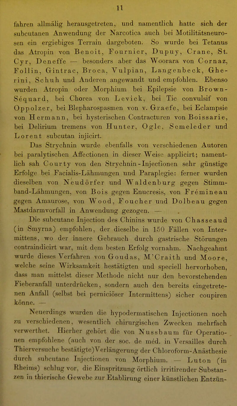 fahren allmälig herausgetreten, und namentlich hatte sich der subcutanen Anwendung der Narcotica auch bei Motilitätsneuro- sen ein ergiebiges Terrain dargeboten. So wurde bei Tetanus das Atropin von Benoit, Fournier, Dupuy, Crane, St. Cyr, Deneffe — besonders aber das Woorara von Cornaz, Follin, Gintrac, Broca, Vulpian, Langenbeck, Ghe- rini, Schuh und Anderen angewandt und empfohlen. Ebenso wurden Atropin oder Morphium bei Epilepsie von Brown- Sequard, bei Chorea von Levick, bei Tic convulsif von Oppolzer, bei Blepharospasmen von v. Graefe, bei Eclampsie von Hermann, bei hysterischen Contracturen von Boissarie, bei Delirium tremens von Hunter, Ogle, Semeleder und Lorent subcutan injicirt. Das Strychnin wurde ebenfalls von verschiedenen Autoren bei paralytischen Affectionen in dieser Weise applicirt; nament- lich sah Courty von den Strychnin-Injectionen sehr günstige Erfolge bei Facialis-Lähmungen und Paraplegie: ferner wurden dieselben von Neudörfer und Waldenburg gegen Stimm- band-Lähmungen, von Bois gegen Enucresis, von Fremineau gegen Amaurose, von Wood, Foucher und Dolbeau gegen Mastdarmvorfall in Anwendung gezogen. — Die subcutane Injection des Chinins wurde von Chasseaud (in Smyrna) empfohlen, der dieselbe in 150 Fällen von Inter- mittens, wo der innere Gebrauch durch gastrische Störungen contraindicirt war, mit dem besten Erfolg vornahm. Nachgeahmt wurde dieses Verfahren von Goudas, M'Craith und Moore, welche seine Wirksamkeit bestätigten und speciell hervorhoben, dass man mittelst dieser Methode nicht nur den bevorstehenden Fieberanfall unterdrücken, sondern auch den bereits eingetrete- nen Anfall (selbst bei perniciöser Intermittens) sicher coupiren könne. — Neuerdings wurden die hypodermatischen Injectionen noch zu verschiedenen, wesentlich chirurgischen Zwecken mehrfach verwerthet. Hierher gehört die von Nussbaum für Operatio- nen empfohlene (auch von der soc. de med. in Versailles durch Thierversuche bestätigte)Verlängerung der Chloroform-Anästhesie durch subcutane Injectionen von Morphium. — Luton (in Rheims) schlug vor. die Einspritzung örtlich irritirender Substan- zen in thierische Gewebe zur Etablirung einer künstlichen Entzün-